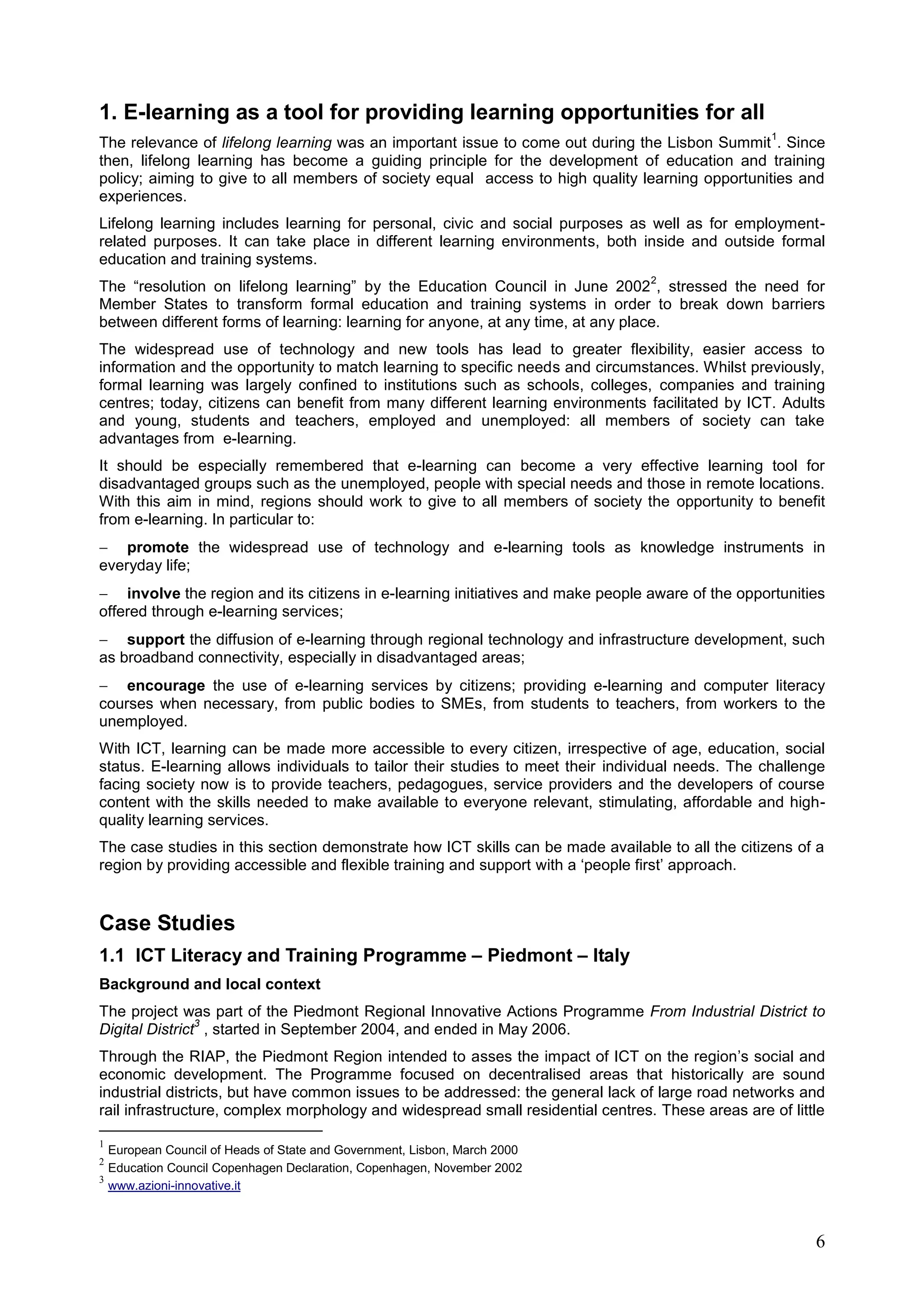 6
1. E-learning as a tool for providing learning opportunities for all
The relevance of lifelong learning was an important issue to come out during the Lisbon Summit
1
. Since
then, lifelong learning has become a guiding principle for the development of education and training
policy; aiming to give to all members of society equal access to high quality learning opportunities and
experiences.
Lifelong learning includes learning for personal, civic and social purposes as well as for employment-
related purposes. It can take place in different learning environments, both inside and outside formal
education and training systems.
The “resolution on lifelong learning” by the Education Council in June 2002
2
, stressed the need for
Member States to transform formal education and training systems in order to break down barriers
between different forms of learning: learning for anyone, at any time, at any place.
The widespread use of technology and new tools has lead to greater flexibility, easier access to
information and the opportunity to match learning to specific needs and circumstances. Whilst previously,
formal learning was largely confined to institutions such as schools, colleges, companies and training
centres; today, citizens can benefit from many different learning environments facilitated by ICT. Adults
and young, students and teachers, employed and unemployed: all members of society can take
advantages from e-learning.
It should be especially remembered that e-learning can become a very effective learning tool for
disadvantaged groups such as the unemployed, people with special needs and those in remote locations.
With this aim in mind, regions should work to give to all members of society the opportunity to benefit
from e-learning. In particular to:
 promote the widespread use of technology and e-learning tools as knowledge instruments in
everyday life;
 involve the region and its citizens in e-learning initiatives and make people aware of the opportunities
offered through e-learning services;
 support the diffusion of e-learning through regional technology and infrastructure development, such
as broadband connectivity, especially in disadvantaged areas;
 encourage the use of e-learning services by citizens; providing e-learning and computer literacy
courses when necessary, from public bodies to SMEs, from students to teachers, from workers to the
unemployed.
With ICT, learning can be made more accessible to every citizen, irrespective of age, education, social
status. E-learning allows individuals to tailor their studies to meet their individual needs. The challenge
facing society now is to provide teachers, pedagogues, service providers and the developers of course
content with the skills needed to make available to everyone relevant, stimulating, affordable and high-
quality learning services.
The case studies in this section demonstrate how ICT skills can be made available to all the citizens of a
region by providing accessible and flexible training and support with a ‘people first’ approach.
Case Studies
1.1 ICT Literacy and Training Programme – Piedmont – Italy
Background and local context
The project was part of the Piedmont Regional Innovative Actions Programme From Industrial District to
Digital District
3
, started in September 2004, and ended in May 2006.
Through the RIAP, the Piedmont Region intended to asses the impact of ICT on the region’s social and
economic development. The Programme focused on decentralised areas that historically are sound
industrial districts, but have common issues to be addressed: the general lack of large road networks and
rail infrastructure, complex morphology and widespread small residential centres. These areas are of little
1
European Council of Heads of State and Government, Lisbon, March 2000
2
Education Council Copenhagen Declaration, Copenhagen, November 2002
3
www.azioni-innovative.it
 