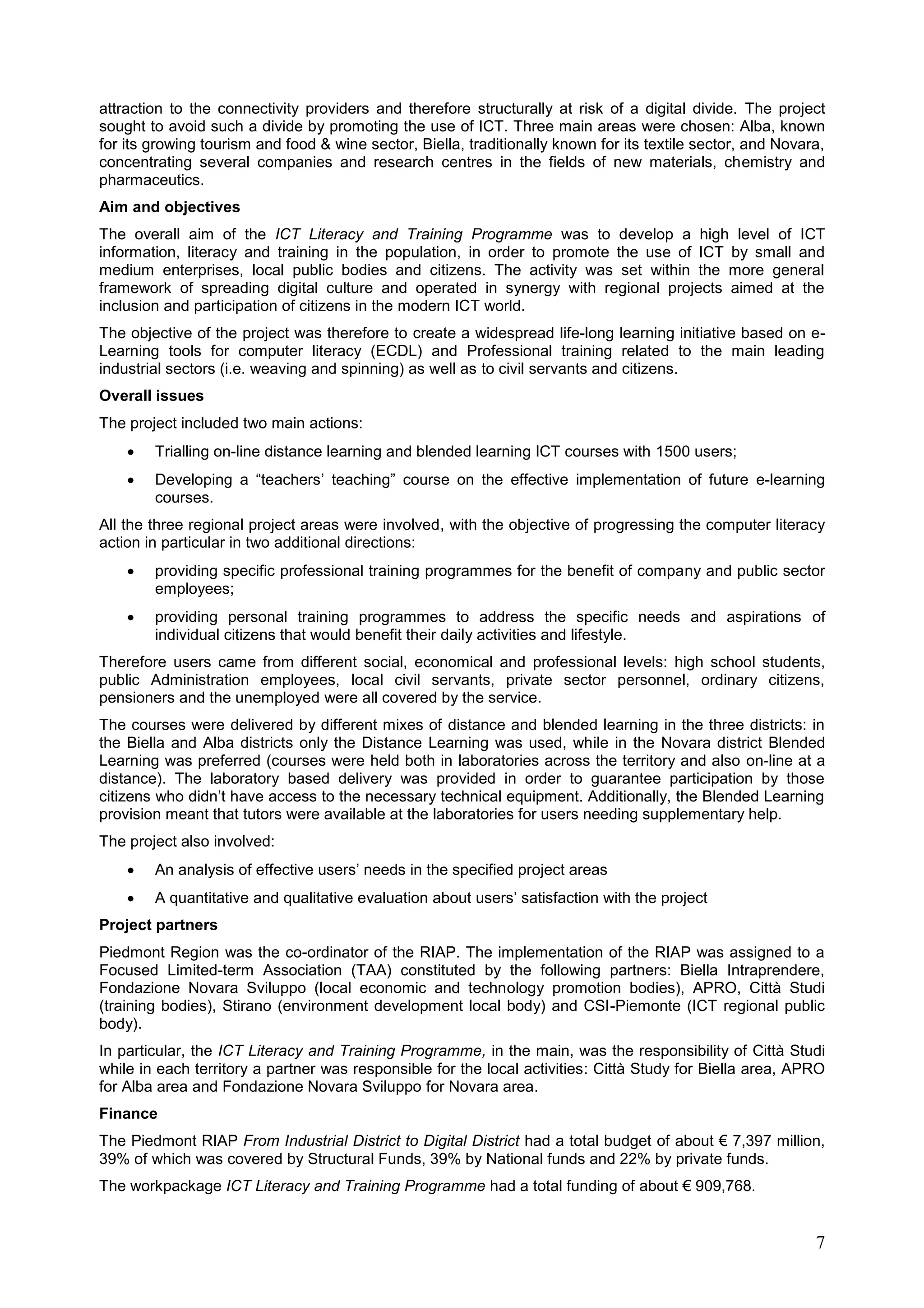 7
attraction to the connectivity providers and therefore structurally at risk of a digital divide. The project
sought to avoid such a divide by promoting the use of ICT. Three main areas were chosen: Alba, known
for its growing tourism and food & wine sector, Biella, traditionally known for its textile sector, and Novara,
concentrating several companies and research centres in the fields of new materials, chemistry and
pharmaceutics.
Aim and objectives
The overall aim of the ICT Literacy and Training Programme was to develop a high level of ICT
information, literacy and training in the population, in order to promote the use of ICT by small and
medium enterprises, local public bodies and citizens. The activity was set within the more general
framework of spreading digital culture and operated in synergy with regional projects aimed at the
inclusion and participation of citizens in the modern ICT world.
The objective of the project was therefore to create a widespread life-long learning initiative based on e-
Learning tools for computer literacy (ECDL) and Professional training related to the main leading
industrial sectors (i.e. weaving and spinning) as well as to civil servants and citizens.
Overall issues
The project included two main actions:
 Trialling on-line distance learning and blended learning ICT courses with 1500 users;
 Developing a “teachers’ teaching” course on the effective implementation of future e-learning
courses.
All the three regional project areas were involved, with the objective of progressing the computer literacy
action in particular in two additional directions:
 providing specific professional training programmes for the benefit of company and public sector
employees;
 providing personal training programmes to address the specific needs and aspirations of
individual citizens that would benefit their daily activities and lifestyle.
Therefore users came from different social, economical and professional levels: high school students,
public Administration employees, local civil servants, private sector personnel, ordinary citizens,
pensioners and the unemployed were all covered by the service.
The courses were delivered by different mixes of distance and blended learning in the three districts: in
the Biella and Alba districts only the Distance Learning was used, while in the Novara district Blended
Learning was preferred (courses were held both in laboratories across the territory and also on-line at a
distance). The laboratory based delivery was provided in order to guarantee participation by those
citizens who didn’t have access to the necessary technical equipment. Additionally, the Blended Learning
provision meant that tutors were available at the laboratories for users needing supplementary help.
The project also involved:
 An analysis of effective users’ needs in the specified project areas
 A quantitative and qualitative evaluation about users’ satisfaction with the project
Project partners
Piedmont Region was the co-ordinator of the RIAP. The implementation of the RIAP was assigned to a
Focused Limited-term Association (TAA) constituted by the following partners: Biella Intraprendere,
Fondazione Novara Sviluppo (local economic and technology promotion bodies), APRO, Città Studi
(training bodies), Stirano (environment development local body) and CSI-Piemonte (ICT regional public
body).
In particular, the ICT Literacy and Training Programme, in the main, was the responsibility of Città Studi
while in each territory a partner was responsible for the local activities: Città Study for Biella area, APRO
for Alba area and Fondazione Novara Sviluppo for Novara area.
Finance
The Piedmont RIAP From Industrial District to Digital District had a total budget of about € 7,397 million,
39% of which was covered by Structural Funds, 39% by National funds and 22% by private funds.
The workpackage ICT Literacy and Training Programme had a total funding of about € 909,768.
 
