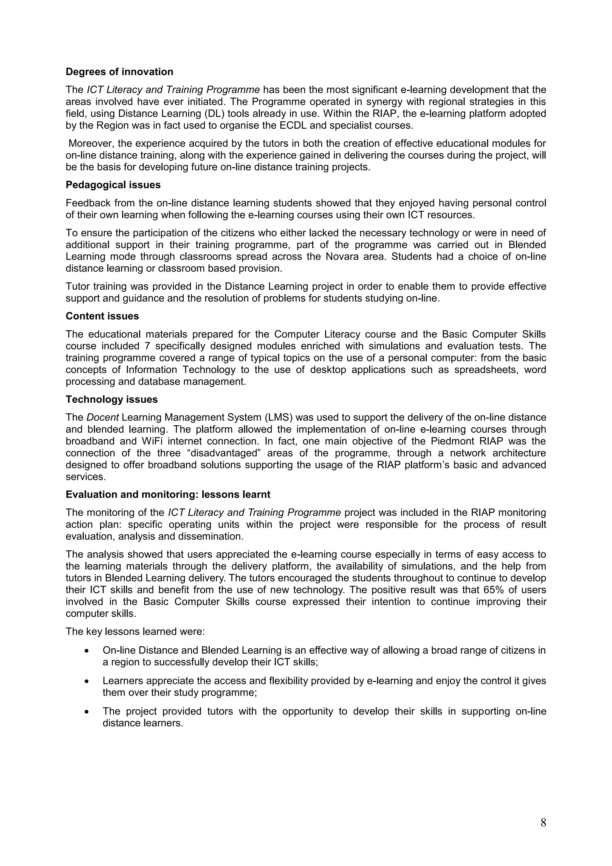8
Degrees of innovation
The ICT Literacy and Training Programme has been the most significant e-learning development that the
areas involved have ever initiated. The Programme operated in synergy with regional strategies in this
field, using Distance Learning (DL) tools already in use. Within the RIAP, the e-learning platform adopted
by the Region was in fact used to organise the ECDL and specialist courses.
Moreover, the experience acquired by the tutors in both the creation of effective educational modules for
on-line distance training, along with the experience gained in delivering the courses during the project, will
be the basis for developing future on-line distance training projects.
Pedagogical issues
Feedback from the on-line distance learning students showed that they enjoyed having personal control
of their own learning when following the e-learning courses using their own ICT resources.
To ensure the participation of the citizens who either lacked the necessary technology or were in need of
additional support in their training programme, part of the programme was carried out in Blended
Learning mode through classrooms spread across the Novara area. Students had a choice of on-line
distance learning or classroom based provision.
Tutor training was provided in the Distance Learning project in order to enable them to provide effective
support and guidance and the resolution of problems for students studying on-line.
Content issues
The educational materials prepared for the Computer Literacy course and the Basic Computer Skills
course included 7 specifically designed modules enriched with simulations and evaluation tests. The
training programme covered a range of typical topics on the use of a personal computer: from the basic
concepts of Information Technology to the use of desktop applications such as spreadsheets, word
processing and database management.
Technology issues
The Docent Learning Management System (LMS) was used to support the delivery of the on-line distance
and blended learning. The platform allowed the implementation of on-line e-learning courses through
broadband and WiFi internet connection. In fact, one main objective of the Piedmont RIAP was the
connection of the three “disadvantaged” areas of the programme, through a network architecture
designed to offer broadband solutions supporting the usage of the RIAP platform’s basic and advanced
services.
Evaluation and monitoring: lessons learnt
The monitoring of the ICT Literacy and Training Programme project was included in the RIAP monitoring
action plan: specific operating units within the project were responsible for the process of result
evaluation, analysis and dissemination.
The analysis showed that users appreciated the e-learning course especially in terms of easy access to
the learning materials through the delivery platform, the availability of simulations, and the help from
tutors in Blended Learning delivery. The tutors encouraged the students throughout to continue to develop
their ICT skills and benefit from the use of new technology. The positive result was that 65% of users
involved in the Basic Computer Skills course expressed their intention to continue improving their
computer skills.
The key lessons learned were:
 On-line Distance and Blended Learning is an effective way of allowing a broad range of citizens in
a region to successfully develop their ICT skills;
 Learners appreciate the access and flexibility provided by e-learning and enjoy the control it gives
them over their study programme;
 The project provided tutors with the opportunity to develop their skills in supporting on-line
distance learners.
 