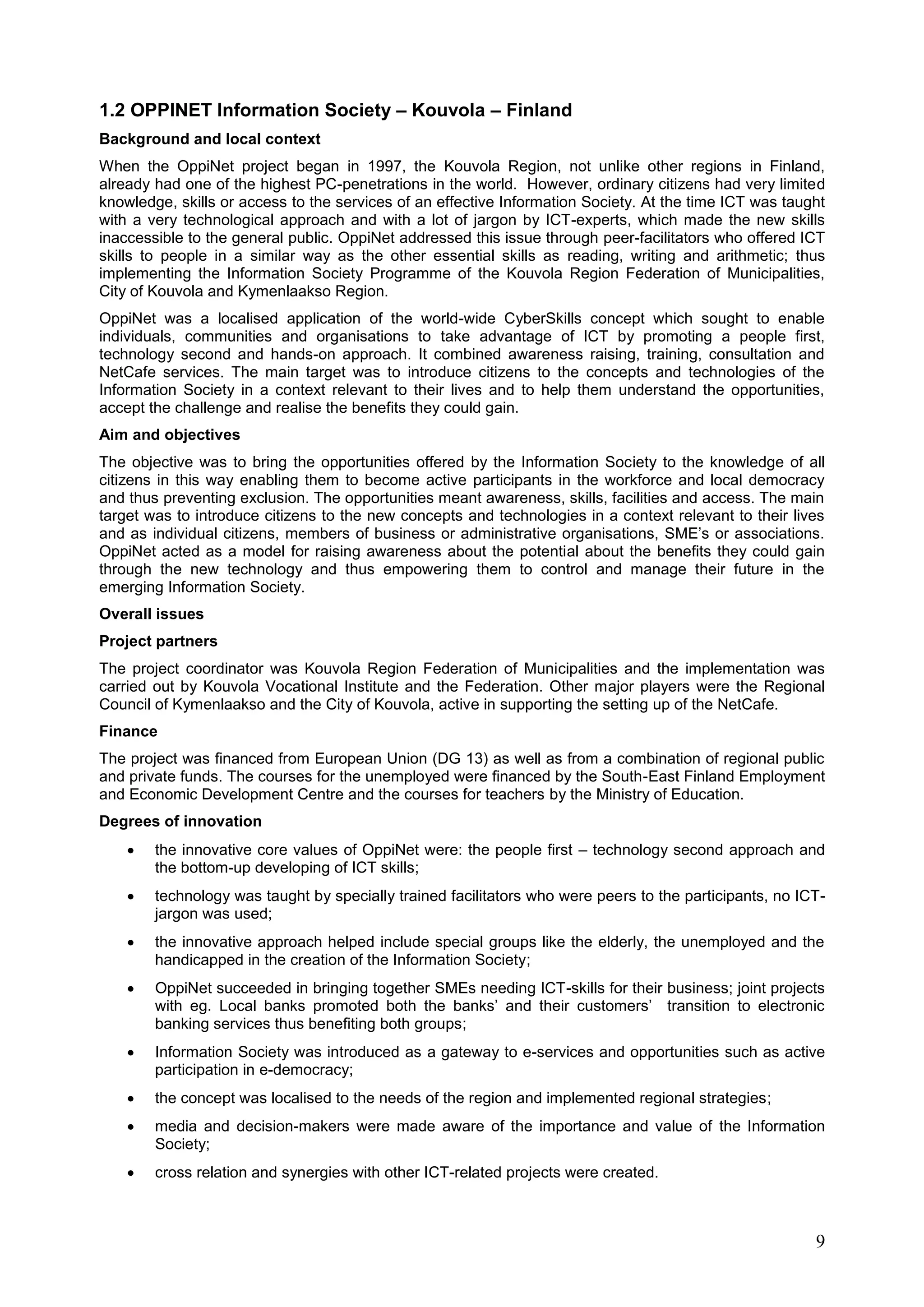 9
1.2 OPPINET Information Society – Kouvola – Finland
Background and local context
When the OppiNet project began in 1997, the Kouvola Region, not unlike other regions in Finland,
already had one of the highest PC-penetrations in the world. However, ordinary citizens had very limited
knowledge, skills or access to the services of an effective Information Society. At the time ICT was taught
with a very technological approach and with a lot of jargon by ICT-experts, which made the new skills
inaccessible to the general public. OppiNet addressed this issue through peer-facilitators who offered ICT
skills to people in a similar way as the other essential skills as reading, writing and arithmetic; thus
implementing the Information Society Programme of the Kouvola Region Federation of Municipalities,
City of Kouvola and Kymenlaakso Region.
OppiNet was a localised application of the world-wide CyberSkills concept which sought to enable
individuals, communities and organisations to take advantage of ICT by promoting a people first,
technology second and hands-on approach. It combined awareness raising, training, consultation and
NetCafe services. The main target was to introduce citizens to the concepts and technologies of the
Information Society in a context relevant to their lives and to help them understand the opportunities,
accept the challenge and realise the benefits they could gain.
Aim and objectives
The objective was to bring the opportunities offered by the Information Society to the knowledge of all
citizens in this way enabling them to become active participants in the workforce and local democracy
and thus preventing exclusion. The opportunities meant awareness, skills, facilities and access. The main
target was to introduce citizens to the new concepts and technologies in a context relevant to their lives
and as individual citizens, members of business or administrative organisations, SME’s or associations.
OppiNet acted as a model for raising awareness about the potential about the benefits they could gain
through the new technology and thus empowering them to control and manage their future in the
emerging Information Society.
Overall issues
Project partners
The project coordinator was Kouvola Region Federation of Municipalities and the implementation was
carried out by Kouvola Vocational Institute and the Federation. Other major players were the Regional
Council of Kymenlaakso and the City of Kouvola, active in supporting the setting up of the NetCafe.
Finance
The project was financed from European Union (DG 13) as well as from a combination of regional public
and private funds. The courses for the unemployed were financed by the South-East Finland Employment
and Economic Development Centre and the courses for teachers by the Ministry of Education.
Degrees of innovation
 the innovative core values of OppiNet were: the people first – technology second approach and
the bottom-up developing of ICT skills;
 technology was taught by specially trained facilitators who were peers to the participants, no ICT-
jargon was used;
 the innovative approach helped include special groups like the elderly, the unemployed and the
handicapped in the creation of the Information Society;
 OppiNet succeeded in bringing together SMEs needing ICT-skills for their business; joint projects
with eg. Local banks promoted both the banks’ and their customers’ transition to electronic
banking services thus benefiting both groups;
 Information Society was introduced as a gateway to e-services and opportunities such as active
participation in e-democracy;
 the concept was localised to the needs of the region and implemented regional strategies;
 media and decision-makers were made aware of the importance and value of the Information
Society;
 cross relation and synergies with other ICT-related projects were created.
 