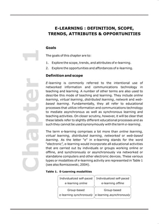 E-LEARNING : DEFINITION, SCOPE,
             TRENDS, ATTRIBUTES & OPPORTUNITIES


            Goals
Chapter 1
            The goals of this chapter are to:

            1.   Explore the scope, trends, and attributes of e-learning.
            2.   Explore the opportunities and affordances of e-learning.

            Definition and scope

            E-learning is commonly referred to the intentional use of
            networked information and communications technology in
            teaching and learning. A number of other terms are also used to
            describe this mode of teaching and learning. They include online
            learning, virtual learning, distributed learning, network and web-
            based learning. Fundamentally, they all refer to educational
            processes that utilize information and communications technology
            to mediate asynchronous as well as synchronous learning and
            teaching activities. On closer scrutiny, however, it will be clear that
            these labels refer to slightly different educational processes and as
            such they cannot be used synonymously with the term e-learning.

            The term e-learning comprises a lot more than online learning,
            virtual learning, distributed learning, networked or web-based
            learning. As the letter “e” in e-learning stands for the word
            “electronic”, e-learning would incorporate all educational activities
            that are carried out by individuals or groups working online or
            offline, and synchronously or asynchronously via networked or
            standalone computers and other electronic devices. These various
            types or modalities of e-learning activity are represented in Table 1
            (see also Romiszowski, 2004).

            Table 1. E-Learning modalities

                      Individualized self-paced   Individualized self-paced
                          e-learning online          e-learning offline

                            Group-based                Group-based
                      e-learning synchronously e-learning asynchronously
 