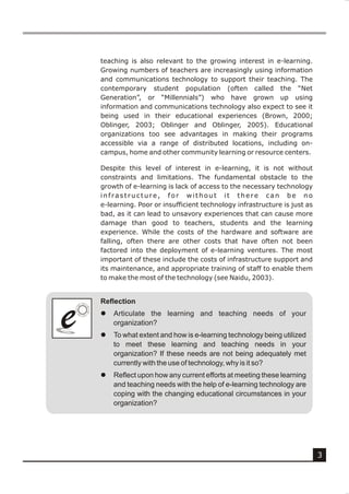 teaching is also relevant to the growing interest in e-learning.
    Growing numbers of teachers are increasingly using information
    and communications technology to support their teaching. The
    contemporary student population (often called the “Net
    Generation”, or “Millennials”) who have grown up using
    information and communications technology also expect to see it
    being used in their educational experiences (Brown, 2000;
    Oblinger, 2003; Oblinger and Oblinger, 2005). Educational
    organizations too see advantages in making their programs
    accessible via a range of distributed locations, including on-
    campus, home and other community learning or resource centers.

    Despite this level of interest in e-learning, it is not without
    constraints and limitations. The fundamental obstacle to the
    growth of e-learning is lack of access to the necessary technology
    infrastructure, for without it there can be no
    e-learning. Poor or insufficient technology infrastructure is just as
    bad, as it can lead to unsavory experiences that can cause more
    damage than good to teachers, students and the learning
    experience. While the costs of the hardware and software are
    falling, often there are other costs that have often not been
    factored into the deployment of e-learning ventures. The most
    important of these include the costs of infrastructure support and
    its maintenance, and appropriate training of staff to enable them
    to make the most of the technology (see Naidu, 2003).


    Reflection


e
e   l

    l
        Articulate the learning and teaching needs of your
        organization?
        To what extent and how is e-learning technology being utilized
        to meet these learning and teaching needs in your
        organization? If these needs are not being adequately met
        currently with the use of technology, why is it so?
    l   Reflect upon how any current efforts at meeting these learning
        and teaching needs with the help of e-learning technology are
        coping with the changing educational circumstances in your
        organization?




                                                                            3
 