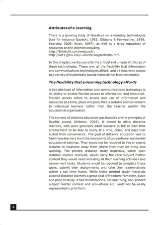 Attributes of e-learning

    There is a growing body of literature on e-learning technologies
    (see for instance Gayeski, 1993; Gibbons & Fairweather, 1998;
    Kearsley, 2005; Khan, 1997); as well as a large repository of
    resources on the Internet including
    http://thinkofit.com/webconf/;
    http://osf1.gmu.edu/~montecin/platforms.htm.

    In this chapter, we discuss only the critical and unique attributes of
    these technologies. These are: a) the flexibility that information
    and communications technologies afford; and b) electronic access
    to a variety of multimedia-based material that they can enable.

    The flexibility that e-learning technology affords

    A key attribute of information and communications technology is
    its ability to enable flexible access to information and resources.
    Flexible access refers to access and use of information and
    resources at a time, place and pace that is suitable and convenient
    to individual learners rather than the teacher and/or the
    educational organization.

    The concept of distance education was founded on the principles of
    flexible access (Willems, 2005). It aimed to allow distance
    learners, who were generally adult learners in full or part-time
    employment to be able to study at a time, place, and pace that
    suited their convenience. The goal of distance education was to
    free these learners from the constraints of conventional residential
    educational settings. They would not be required to live or attend
    lectures in locations away from where they may be living and
    working. The printed distance study materials, which each
    distance learner received, would carry the core subject matter
    content they would need including all their learning activities and
    assessment tasks. Students would be required to complete these
    tasks, submit their assignments and take their examinations
    within a set time frame. While these printed study materials
    allowed distance learners a great deal of freedom from time, place
    and pace of study, it had its limitations. For one thing, non-printed
    subject matter content and simulations etc. could not be easily
    represented in print form.




4
 