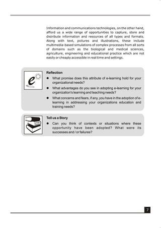 Information and communications technologies, on the other hand,
            afford us a wide range of opportunities to capture, store and
            distribute information and resources of all types and formats.
            Along with text, pictures and illustrations, these include
            multimedia-based simulations of complex processes from all sorts
            of domains such as the biological and medical sciences,
            agriculture, engineering and educational practice which are not
            easily or cheaply accessible in real time and settings.



            Reflection


e
e           l

            l
                What promise does this attribute of e-learning hold for your
                organizational needs?
                What advantages do you see in adopting e-learning for your
                organization's learning and teaching needs?
            l   What concerns and fears, if any, you have in the adoption of e-
                learning in addressing your organizations education and
                training needs?


            Tell us a Story
        Y
    STOR
    BOOK
            l   Can you think of contexts or situations where these
                opportunity have been adopted? What were its
                successes and / or failures?




                                                                                  7
 