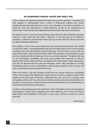 An empathetic teacher would also help a lot!

    I like to share my personal experience concerning online learning. I received my
    first degree in mathematics and a minor in Education without any online
    experience but then that was over 15 yrs. ago. Recently, I received my Master's in
    Adult Ed. and was introduced to online learning. As far as my background is
    concerned, I have always been apprehensive about learning online exclusively.

    My position was if I have survived all these years and have accomplished my goals
    without it, then what was the need? However, in the last year of my Master's
    program, I realized it was pertinent that I pick up on this trend if I was to work with
    my adult clienteles effectively.

    Fortunately, I had a very encouraging and non-threatening instructor who eased
    me into this realm. A knowledgeable instructor can help reduce much of the anxiety
    of getting into this intimidating mode of learning. My first online course with her
    was half and half. Meaning that the first half of the semester was business as usual
    but she introduced bits and pieces of how to use the computer. The latter half was
    to use technology completely. We were given guides and resources on how to
    gather information online and how to evaluate this information. Most importantly,
    she did not assume that we were all computer nerds. She provided an inviting
    atmosphere and we were comfortable in asking basic questions such as copy and
    paste, sending and opening attachments etc.

    After this course, I got the courage to take the next course under her completely
    online. We worked with Blackboard within which we built a support system that
    helped enrich this type of learning. Following this, the rest of my courses were
    completely online and I found the convenience and the autonomy beneficial to my
    situation. I lived an hour away from the university and had to drive 3 times/week in
    the evening and that was exhausting.

    I believe some background and experience with information and communications
    technology is critical when engaging with online learning, but I know now that a
    well-trained and empathetic instructor is even more critical to success in online
    learning.

                                                                              Anonymous




8
 