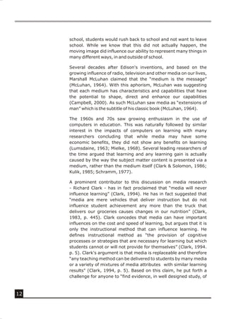 school, students would rush back to school and not want to leave
     school. While we know that this did not actually happen, the
     moving image did influence our ability to represent many things in
     many different ways, in and outside of school.

     Several decades after Edison's inventions, and based on the
     growing influence of radio, television and other media on our lives,
     Marshall McLuhan claimed that the “medium is the message”
     (McLuhan, 1964). With this aphorism, McLuhan was suggesting
     that each medium has characteristics and capabilities that have
     the potential to shape, direct and enhance our capabilities
     (Campbell, 2000). As such McLuhan saw media as “extensions of
     man” which is the subtitle of his classic book (McLuhan, 1964).

     The 1960s and 70s saw growing enthusiasm in the use of
     computers in education. This was naturally followed by similar
     interest in the impacts of computers on learning with many
     researchers concluding that while media may have some
     economic benefits, they did not show any benefits on learning
     (Lumsdaine, 1963; Mielke, 1968). Several leading researchers of
     the time argued that learning and any learning gain is actually
     caused by the way the subject matter content is presented via a
     medium, rather than the medium itself (Clark & Solomon, 1986;
     Kulik, 1985; Schramm, 1977).

     A prominent contributor to this discussion on media research
     - Richard Clark - has in fact proclaimed that “media will never
     influence learning” (Clark, 1994). He has in fact suggested that
     “media are mere vehicles that deliver instruction but do not
     influence student achievement any more than the truck that
     delivers our groceries causes changes in our nutrition” (Clark,
     1983, p. 445). Clark concedes that media can have important
     influences on the cost and speed of learning, but argues that it is
     only the instructional method that can influence learning. He
     defines instructional method as “the provision of cognitive
     processes or strategies that are necessary for learning but which
     students cannot or will not provide for themselves” (Clark, 1994.
     p. 5). Clark's argument is that media is replaceable and therefore
     “any teaching method can be delivered to students by many media
     or a variety of mixtures of media attributes with similar learning
     results" (Clark, 1994, p. 5). Based on this claim, he put forth a
     challenge for anyone to “find evidence, in well designed study, of



12
 