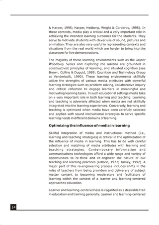 & Harper, 1995; Harper, Hedberg, Wright & Corderoy, 1995). In
     these contexts, media play a critical and a very important role in
     achieving the intended learning outcomes for the students. They
     serve to motivate students with clever use of sound, pictures and
     animation. They are also very useful in representing contexts and
     situations from the real world which are harder to bring into the
     classroom for live demonstrations.

     The majority of these learning environments such as the Jasper
     Woodbury Series and Exploring the Nardoo are grounded in
     constructivist principles of learning, and situated cognition (see
     Brown, Collins & Duguid, 1989; Cognition and Technology Group
     at Vanderbuilt, 1990). These learning environments skillfully
     utilize the strengths of various media attributes with powerful
     learning strategies such as problem solving, collaborative inquiry
     and critical reflection to engage learners in meaningful and
     motivating learning tasks. In such educational settings media take
     on a very important role in both learning and teaching. Learning
     and teaching is adversely affected when media are not skillfully
     integrated into the learning experiences. Conversely, learning and
     teaching is optimized when media have been carefully selected
     and applied with sound instructional strategies to serve specific
     learning needs in different domains of learning.

     Optimizing the influence of media in learning

     Skillful integration of media and instructional method (i.e.,
     learning and teaching strategies) is critical in the optimization of
     the influence of media in learning. This has to do with careful
     selection and matching of media attributes with learning and
     teaching strategies. Contemporary information and
     communications technologies afford a wide range and variety of
     opportunities to re-think and re-engineer the nature of our
     teaching and learning practices (Gibson, 1977; Turvey, 1992). A
     major part of this re-engineering process includes shifts in the
     roles of teachers from being providers and deliverers of subject
     matter content to becoming moderators and facilitators of
     learning within the context of a learner and learning-centered
     approach to education.

     Learner and learning-centeredness is regarded as a desirable trait
     in education and training generally. Learner and learning-centered



14
 
