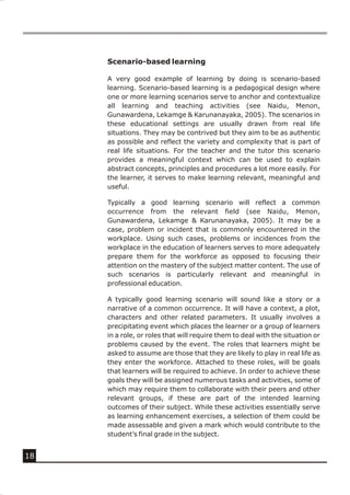 Scenario-based learning

     A very good example of learning by doing is scenario-based
     learning. Scenario-based learning is a pedagogical design where
     one or more learning scenarios serve to anchor and contextualize
     all learning and teaching activities (see Naidu, Menon,
     Gunawardena, Lekamge & Karunanayaka, 2005). The scenarios in
     these educational settings are usually drawn from real life
     situations. They may be contrived but they aim to be as authentic
     as possible and reflect the variety and complexity that is part of
     real life situations. For the teacher and the tutor this scenario
     provides a meaningful context which can be used to explain
     abstract concepts, principles and procedures a lot more easily. For
     the learner, it serves to make learning relevant, meaningful and
     useful.

     Typically a good learning scenario will reflect a common
     occurrence from the relevant field (see Naidu, Menon,
     Gunawardena, Lekamge & Karunanayaka, 2005). It may be a
     case, problem or incident that is commonly encountered in the
     workplace. Using such cases, problems or incidences from the
     workplace in the education of learners serves to more adequately
     prepare them for the workforce as opposed to focusing their
     attention on the mastery of the subject matter content. The use of
     such scenarios is particularly relevant and meaningful in
     professional education.

     A typically good learning scenario will sound like a story or a
     narrative of a common occurrence. It will have a context, a plot,
     characters and other related parameters. It usually involves a
     precipitating event which places the learner or a group of learners
     in a role, or roles that will require them to deal with the situation or
     problems caused by the event. The roles that learners might be
     asked to assume are those that they are likely to play in real life as
     they enter the workforce. Attached to these roles, will be goals
     that learners will be required to achieve. In order to achieve these
     goals they will be assigned numerous tasks and activities, some of
     which may require them to collaborate with their peers and other
     relevant groups, if these are part of the intended learning
     outcomes of their subject. While these activities essentially serve
     as learning enhancement exercises, a selection of them could be
     made assessable and given a mark which would contribute to the
     student’s final grade in the subject.


18
 