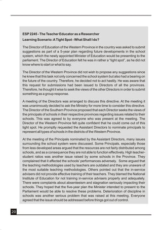 ESP 2245 - The Teacher Educator as a Researcher
     Learning Scenario: A Tight Spot - What Shall I do?

     The Director of Education of the Western Province in the country was asked to submit
     suggestions as part of a 5-year plan regarding future developments in the school
     system, which the newly appointed Minister of Education would be presenting to the
     parliament. The Director of Education felt he was in rather a “tight spot”, as he did not
     know where to start or what to say.

     The Director of the Western Province did not wish to propose any suggestions since
     he knew that this task not only concerned the school system but also had a bearing on
     the future of the country. Therefore, he decided not to act hastily. He was aware that
     this request for submissions had been issued to Directors of all the provinces.
     Therefore, he thought it wise to seek the views of the other Directors in order to submit
     something as a group response.

     A meeting of the Directors was arranged to discuss this directive. At the meeting it
     was unanimously decided to ask the Ministry for more time to consider this directive.
     The Director of the Southern Province proposed that each Director seeks the views of
     the principals of schools in their respective provinces regarding issues related to their
     schools. This was agreed to by everyone who was present at the meeting. The
     Director of the Western Province felt quite confident that he could come out of this
     tight spot. He promptly requested the Assistant Directors to nominate principals to
     represent all types of schools in the districts of the Western Province.

     At the meeting of the Principals nominated by the Assistant Directors, many issues
     surrounding the school system were discussed. Some Principals, especially those
     from less developed areas argued that the resources are not fairly distributed among
     schools, and as a consequence they are not able to function effectively. High teacher-
     student ratios was another issue raised by some schools in the Province. They
     complained that it affected the schools’ performances adversely. Some argued that
     the teaching methodologies used by teachers are outdated and they are unaware of
     the most suitable teaching methodologies. Others pointed out that the in-service
     advisers did not provide effective training of their teachers. They blamed the National
     Institute of Education for not training in-service advisers properly and adequately.
     There were complaints about absenteeism and stagnation seriously impacting their
     schools. They hoped that the five-year plan the Minister intended to present to the
     Parliament would be able to resolve these problems. Deterioration of discipline in
     schools was another serious problem that was raised at this meeting. Everyone
     agreed that the issue should be addressed before things got out of control.


20
 