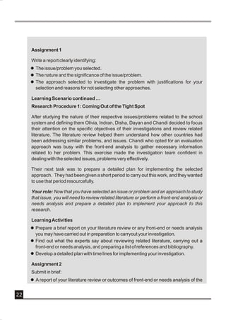 Assignment 1

     Write a report clearly identifying:
     l The issue/problem you selected.
     l The nature and the significance of the issue/problem.
     l The approach selected to investigate the problem with justifications for your
       selection and reasons for not selecting other approaches.

     Learning Scenario continued …
     Research Procedure 1: Coming Out of the Tight Spot

     After studying the nature of their respective issues/problems related to the school
     system and defining them Olivia, Indran, Disha, Dayan and Chandi decided to focus
     their attention on the specific objectives of their investigations and review related
     literature. The literature review helped them understand how other countries had
     been addressing similar problems, and issues. Chandi who opted for an evaluation
     approach was busy with the front-end analysis to gather necessary information
     related to her problem. This exercise made the investigation team confident in
     dealing with the selected issues, problems very effectively.

     Their next task was to prepare a detailed plan for implementing the selected
     approach. They had been given a short period to carry out this work, and they wanted
     to use that period resourcefully.

     Your role: Now that you have selected an issue or problem and an approach to study
     that issue, you will need to review related literature or perform a front-end analysis or
     needs analysis and prepare a detailed plan to implement your approach to this
     research.

     Learning Activities
     l Prepare a brief report on your literature review or any front-end or needs analysis
       you may have carried out in preparation to carryout your investigation.
     l Find out what the experts say about reviewing related literature, carrying out a
       front-end or needs analysis, and preparing a list of references and bibliography.
     l Develop a detailed plan with time lines for implementing your investigation.

     Assignment 2
     Submit in brief:
     l A report of your literature review or outcomes of front-end or needs analysis of the


22
 
