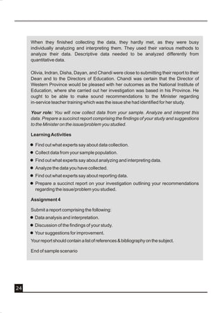 When they finished collecting the data, they hardly met, as they were busy
     individually analyzing and interpreting them. They used their various methods to
     analyze their data. Descriptive data needed to be analyzed differently from
     quantitative data.

     Olivia, Indran, Disha, Dayan, and Chandi were close to submitting their report to their
     Dean and to the Directors of Education. Chandi was certain that the Director of
     Western Province would be pleased with her outcomes as the National Institute of
     Education, where she carried out her investigation was based in his Province. He
     ought to be able to make sound recommendations to the Minister regarding
     in-service teacher training which was the issue she had identified for her study.

     Your role: You will now collect data from your sample. Analyze and interpret this
     data. Prepare a succinct report comprising the findings of your study and suggestions
     to the Minister on the issue/problem you studied.

     Learning Activities

     l Find out what experts say about data collection.
     l Collect data from your sample population.
     l Find out what experts say about analyzing and interpreting data.
     l Analyze the data you have collected.
     l Find out what experts say about reporting data.
     l Prepare a succinct report on your investigation outlining your recommendations
       regarding the issue/problem you studied.

     Assignment 4

     Submit a report comprising the following:
     l Data analysis and interpretation.
     l Discussion of the findings of your study.
     l Your suggestions for improvement.
     Your report should contain a list of references & bibliography on the subject.

     End of sample scenario




24
 