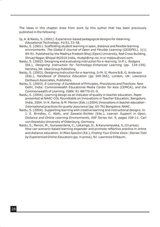 The ideas in this chapter draw from work by this author that has been previously
     published in the following:

     Ip, A. & Naidu, S. (2001). Experience-based pedagogical designs for elearning.
          Educational Technology, 41(5), 53-58.
     Naidu, S. (2001). Scaffolding student learning in open, distance and flexible learning
          environments. The Global E-Journal of Open and Flexible Learning (GEJOFEL). 1(1)
          84-91. Published by the Madhya Pradesh Bhoj (Open) University, Red Cross Building,
          Shivaji Nagar, Bhopal 462016 India, rbubpl@mp.nic.in or mpbou@vsnl.com.
     Naidu, S. (2002). Designing and evaluating instruction for e-learning. In P. L. Rodgers
          (Ed.), Designing Instruction for Technology-Enhanced Learning (pp. 134-159).
          Hershey, PA: Idea Group Publishing.
     Naidu, S. (2003). Designing instruction for e-learning. In M. G. Moore & B. G. Anderson
          (Eds.), Handbook of Distance Education (pp 349-365), London, UK: Lawrence
          Earlbaum Associates, Publishers.
     Naidu, S. (2003). E-Learning: A Guidebook of Principles, Procedures and Practices. New
          Delhi, India: Commonwealth Educational Media Center for Asia (CEMCA), and the
          Commonwealth of Learning. ISBN: 81-88770-01-9.
     Naidu, S. (2004). Learning design as an indicator of quality in teacher education. Paper
          presented at NAAC-COL Roundtable on Innovations in Teacher Education, Bangalore,
          India, 2004. In K. Rama, & M. Menon (Eds.) (2004) Innovations in teacher education -
          International practices for quality assurance (pp. 65-76) Bangalore:NAAC.
     Naidu, S. (2004). Supporting learning with creative learning and instructional designs. In
          J. E. Brindley, C. Walti, and Zawacki-Richter (Eds.), Learner Support in Open,
          Distance and Online Learning Environments, ASF Series Vol. 9, pages 109-11. Carl
          von Ossietzky University of Oldenburg, Germany.
     Naidu, S., Menon, M., Gunawardena, C., Lekamge, D., & Karunanayaka, S, (In press).
          How can scenario-based learning engender and promote reflective practice in online
          and distance education. In Mike Spector (Ed.), Finding Your Online Voice: Stories Told
          by Experienced Online Educators (pp. in press), NJ: Lawrence Erlbaum.




28
 