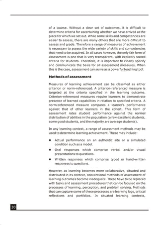 of a course. Without a clear set of outcomes, it is difficult to
     determine criteria for ascertaining whether we have arrived at the
     place for which we set out. While some skills and competencies are
     easier to assess, there are many others that are more difficult to
     assess and grade. Therefore a range of measures of achievement
     is necessary to assess the wide variety of skills and competencies
     that need to be acquired. In all cases however, the only fair form of
     assessment is one that is very transparent, with explicitly stated
     criteria for students. Therefore, it is important to clearly specify
     and communicate the basis for all assessment measures. When
     this is the case, assessment can serve as a powerful teaching tool.

     Methods of assessment

     Measures of learning achievement can be classified as either
     criterion or norm-referenced. A criterion-referenced measure is
     targeted at the criteria specified in the learning outcome.
     Criterion-referenced measures require learners to demonstrate
     presence of learned capabilities in relation to specified criteria. A
     norm-referenced measure compares a learner’s performance
     against that of other learners in the cohort. This form of
     assessment rates student performance against the normal
     distribution of abilities in the population (a few excellent students,
     some good students, and the majority are average students).

     In any learning context, a range of assessment methods may be
     used to determine learning achievement. These may include:

     l   Actual performance on an authentic site or a simulated
         condition such as a model.
     l   Oral responses which comprise            verbal   and/or   visual
         presentations to questions.
     l   Written responses which comprise typed or hand-written
         responses to questions.

     However, as learning becomes more collaborative, situated and
     distributed in its context, conventional methods of assessment of
     learning outcomes become inadequate. These have to be replaced
     with tasks and assessment procedures that can be focused on the
     processes of learning, perception, and problem solving. Methods
     that can capture some of these processes are learning logs, critical
     reflections and portfolios. In situated learning contexts,


30
 