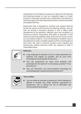 assessment can no longer be viewed as an add-on to the learning
            and teaching process, or seen as a separate stage in a linear
            process of instruction and post-test. Assessment must become a
            continuous part of the learning process where it serves to promote
            and support learning.

            Assessment that is designed to promote and support learning
            during the course of the learning and teaching process, may be
            seen as serving a formative purpose in that it allows skills
            development to be identified, reflected upon and corrected in a
            continuous manner. Assessment that seeks to ascertain a final
            measure of learning capability often at the end of a course, serves
            as a summative measure. A one-off sampling of students’ work is
            not adequate to make a reliable judgment of the overall quality of
            their work. We need to examine student’s work regularly and
            continuously without drowning either the students or staff in
            meaningless tasks.

            Reflection


e
e           l



            l
                A big challenge for teachers is how to make assessment as
                authentic and realistic as possible, and as such more
                meaningful and motivating for the learners.
                How can assessment be made more authentic and
                meaningful for the learners? Is this always possible? If not,
                then why not?
            l   How can information and communications technology be
                used strategically to assess learning achievement?


            Tell us a Story
        Y
    STOR
    BOOK    l   Can you relate an example or experience, which reflected an
                attempt to develop and utilize authentic approaches to
                assessment, with or without the use of information and
                communications technology?




                                                                                  31
 
