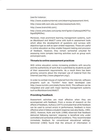 (see for instance:
     http://www.academyinternet.com/elearning/assessment.html;
     http://www.tafe.swin.edu.au/indsci/assess/tools.htm;
     http://www.brainchild.com/;
     http://www.articulate.com/qmlp.html?gclid=CIaAosqJzIMCFTxz
     Dgod5QMO9w).

     Moreover, most prominent learning management systems, such
     as Blackboard and WebCT come with built-in assessment tools
     which allow the development of questions and surveys with
     objective type as well as open-ended responses. These are useful
     in online education as they enable frequent testing and provision
     of feedback. However, they remain somewhat unsuited for
     assessing more complex learning activities such as group work
     and project work.

     Threats to online assessment practices

     With online education comes increasing problems with security
     and the authenticity of work that is submitted by students as part
     of their assessment requirements. As a result there has been
     growing concerns about the improper use of material from the
     Internet (see http://www.plagiarism.org/).

     In order to combat misuse of material from the Internet, software
     programs such as “Turnitin” have been developed (see
     http://www.turnitin.com/static/home.html). This software can be
     integrated and used with major learning management systems
     such as Blackboard and WebCT.

     Providing Feedback

     Assessment activities are most effective when they are
     accompanied with feedback. From a review of research on the
     effects of feedback, Kulhavy (1977) concluded that while feedback
     can be used to correct errors in performance, feedback is more
     effective when it follows a student response (see also Naidu, 1994;
     2003). However, Kulik and Kulik (1988) observed that feedback
     delivered following learners’ response is beneficial only under
     controlled and somewhat artificial conditions. They recommended
     immediate feedback for conventional educational settings.
     Schimmel (1983) found that the amount of information in


34
 