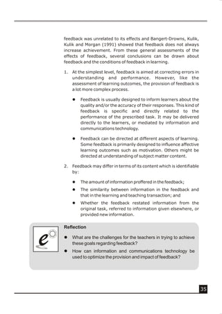 feedback was unrelated to its effects and Bangert-Drowns, Kulik,
    Kulik and Morgan (1991) showed that feedback does not always
    increase achievement. From these general assessments of the
    effects of feedback, several conclusions can be drawn about
    feedback and the conditions of feedback in learning.

    1.   At the simplest level, feedback is aimed at correcting errors in
         understanding and performance. However, like the
         assessment of learning outcomes, the provision of feedback is
         a lot more complex process.

         l   Feedback is usually designed to inform learners about the
             quality and/or the accuracy of their responses. This kind of
             feedback is specific and directly related to the
             performance of the prescribed task. It may be delivered
             directly to the learners, or mediated by information and
             communications technology.

         l   Feedback can be directed at different aspects of learning.
             Some feedback is primarily designed to influence affective
             learning outcomes such as motivation. Others might be
             directed at understanding of subject matter content.

    2.   Feedback may differ in terms of its content which is identifiable
         by:

         l   The amount of information proffered in the feedback;
         l   The similarity between information in the feedback and
             that in the learning and teaching transaction; and
         l   Whether the feedback restated information from the
             original task, referred to information given elsewhere, or
             provided new information.


    Reflection


e
e   l

    l
         What are the challenges for the teachers in trying to achieve
         these goals regarding feedback?
         How can information and communications technology be
         used to optimize the provision and impact of feedback?




                                                                             35
 