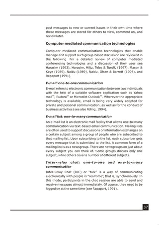 post messages to new or current issues in their own time where
these messages are stored for others to view, comment on, and
review later.

Computer mediated communication technologies

Computer mediated communications technologies that enable
manage and support such group-based discussion are reviewed in
the following. For a detailed review of computer mediated
conferencing technologies and a discussion of their uses see
Harasim (1993), Harasim, Hiltz, Teles & Turoff, (1997), Mason &
Kaye (1989), Naidu (1989), Naidu, Olsen & Barrett (1994), and
Rapaport (1991).

E-mail: one-to-one communication
E-mail refers to electronic communication between two individuals
with the help of a suitable software application such as Yahoo
mailTM, EudoraTM or Microsfot OutlookTM. Wherever the appropriate
technology is available, email is being very widely adopted for
private and personal communication, as well as for the conduct of
business activities (see also Poling, 1994).

E-mail list: one-to-many communication
An e-mail list is an electronic mail facility that allows one-to-many
communication via text-based email communication. Mailing lists
are often used to support discussions or information exchanges on
a certain subject among a group of people who are subscribed to
that mailing list. Upon subscribing to the list, each subscriber gets
every message that is submitted to the list. A common form of a
mailing list is as a newsgroup. There are newsgroups on just about
every subject you can think of. Some groups discuss only one
subject, while others cover a number of different subjects.

Inter-relay chat:         one-to-one        and    one-to-many
communication
Inter-Relay Chat (IRC) or “talk” is a way of communicating
electronically with people in “real time”, that is, synchronously. In
this mode, participants in the chat session are able to send and
receive messages almost immediately. Of course, they need to be
logged on at the same time (see Rapaport, 1991).




                                                                        37
 