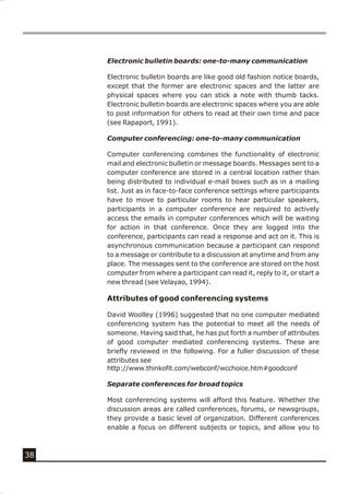 Electronic bulletin boards: one-to-many communication

     Electronic bulletin boards are like good old fashion notice boards,
     except that the former are electronic spaces and the latter are
     physical spaces where you can stick a note with thumb tacks.
     Electronic bulletin boards are electronic spaces where you are able
     to post information for others to read at their own time and pace
     (see Rapaport, 1991).

     Computer conferencing: one-to-many communication

     Computer conferencing combines the functionality of electronic
     mail and electronic bulletin or message boards. Messages sent to a
     computer conference are stored in a central location rather than
     being distributed to individual e-mail boxes such as in a mailing
     list. Just as in face-to-face conference settings where participants
     have to move to particular rooms to hear particular speakers,
     participants in a computer conference are required to actively
     access the emails in computer conferences which will be waiting
     for action in that conference. Once they are logged into the
     conference, participants can read a response and act on it. This is
     asynchronous communication because a participant can respond
     to a message or contribute to a discussion at anytime and from any
     place. The messages sent to the conference are stored on the host
     computer from where a participant can read it, reply to it, or start a
     new thread (see Velayao, 1994).

     Attributes of good conferencing systems

     David Woolley (1996) suggested that no one computer mediated
     conferencing system has the potential to meet all the needs of
     someone. Having said that, he has put forth a number of attributes
     of good computer mediated conferencing systems. These are
     briefly reviewed in the following. For a fuller discussion of these
     attributes see
     http://www.thinkofit.com/webconf/wcchoice.htm#goodconf

     Separate conferences for broad topics

     Most conferencing systems will afford this feature. Whether the
     discussion areas are called conferences, forums, or newsgroups,
     they provide a basic level of organization. Different conferences
     enable a focus on different subjects or topics, and allow you to



38
 