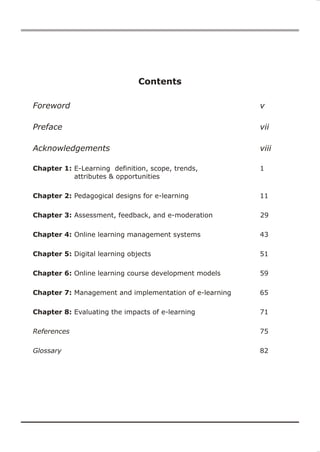 Contents

Foreword                                                 v

Preface                                                  vii

Acknowledgements                                         viii

Chapter 1: E-Learning definition, scope, trends,         1
           attributes & opportunities

Chapter 2: Pedagogical designs for e-learning            11

Chapter 3: Assessment, feedback, and e-moderation        29

Chapter 4: Online learning management systems            43

Chapter 5: Digital learning objects                      51

Chapter 6: Online learning course development models     59

Chapter 7: Management and implementation of e-learning   65

Chapter 8: Evaluating the impacts of e-learning          71

References                                               75

Glossary                                                 82
 