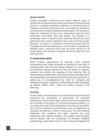 Access control
     Publicly accessible conferences will require different types of
     access and control than those within the context of a formal online
     course. In a publicly accessible conference, a conference host or
     moderator will need control over who can access the conference
     and what level of access is allowed to participants. For example, it
     might be necessary to give some participants read and write
     permission, and others read only access. The situation in a
     conference within a formal course would be different as every
     participant there will be required to have read and write access.
     Moreover, the host of a conference should have good tools for
     managing a conference discussion, such as tools for weeding out
     obsolete topics, archiving those that are worth saving but no
     longer active, and moving a divergent thread of a topic to a new
     topic of its own.

     E-moderation skills
     While creating opportunities for learning, online learning
     environments also create demands on learners for new skills in
     managing their own learning. Being successful in such learning
     environments requires learners to have the ability to organize,
     evaluate, and monitor the progress of their learning. Not all
     learners possess these skills, and so they have to be taught how to
     take advantage of the opportunities that online learning affords. A
     useful way of conceptualizing key skills for managing and
     facilitating computer mediation conferencing has been developed
     by Salmon (2000; 2003). These are briefly reviewed in the
     following.

     Forming
     The first task in the moderation of an online learning environment
     comprises the orientation of participants for computer
     conferencing. At this early stage, several skills are necessary for
     the formation of the group. In a formal educational setting, it is
     very likely that most of the participants will not know each other.
     So it will be important to provide them with an opportunity to
     introduce themselves to others in the group. This will comprise
     explaining their academic and other interests but more
     importantly their specific interest in the subject. Some students
     will be familiar with the conventions of computer mediated
     conferencing, while others will not. Some may be threatened by


40
 