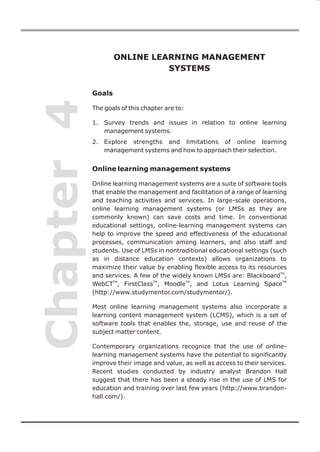 ONLINE LEARNING MANAGEMENT
                              SYSTEMS


            Goals
Chapter 4
            The goals of this chapter are to:

            1. Survey trends and issues in relation to online learning
               management systems.
            2. Explore strengths and limitations of online learning
               management systems and how to approach their selection.


            Online learning management systems

            Online learning management systems are a suite of software tools
            that enable the management and facilitation of a range of learning
            and teaching activities and services. In large-scale operations,
            online learning management systems (or LMSs as they are
            commonly known) can save costs and time. In conventional
            educational settings, online-learning management systems can
            help to improve the speed and effectiveness of the educational
            processes, communication among learners, and also staff and
            students. Use of LMSs in nontraditional educational settings (such
            as in distance education contexts) allows organizations to
            maximize their value by enabling flexible access to its resources
            and services. A few of the widely known LMSs are: BlackboardTM,
            WebCTTM, FirstClassTM, MoodleTM, and Lotus Learning SpaceTM
            (http://www.studymentor.com/studymentor/).

            Most online learning management systems also incorporate a
            learning content management system (LCMS), which is a set of
            software tools that enables the, storage, use and reuse of the
            subject matter content.

            Contemporary organizations recognize that the use of online-
            learning management systems have the potential to significantly
            improve their image and value, as well as access to their services.
            Recent studies conducted by industry analyst Brandon Hall
            suggest that there has been a steady rise in the use of LMS for
            education and training over last few years (http://www.brandon-
            hall.com/).
 