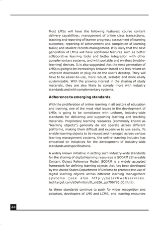 Most LMSs will have the following features: course content
     delivery capabilities; management of online class transactions;
     tracking and reporting of learner progress; assessment of learning
     outcomes; reporting of achievement and completion of learning
     tasks; and student records management. It is likely that the next
     generation of LMSs will have additional features such as better
     collaborative learning tools and better integration with other
     complementary systems, and with portable and wireless (mobile-
     learning) devices. It is also suggested that the next generation of
     LMSs is going to be increasingly browser-based and less reliant on
     umpteen downloads or plug-ins on the user’s desktop. They will
     have to be easier-to-use, more robust, scalable and more easily
     customizable. With the growing interest in the sharing of study
     materials, they are also likely to comply more with industry
     standards and with complementary systems.

     Adherence to emerging standards

     With the proliferation of online learning in all sectors of education
     and training, one of the most vital issues in the development of
     LMSs is going to be compliance with uniform, industry-wide
     standards for delivering and supporting learning and teaching
     materials. Proprietary learning resources (commonly known as
     “learning objects”) generally do not operate across different
     platforms, making them difficult and expensive to use easily. To
     enable learning objects to be reused and managed across various
     learning management systems, the online-learning industry has
     embarked on initiatives for the development of industry-wide
     standards and specifications.

     A widely known initiative in setting such industry-wide standards
     for the sharing of digital learning resources is SCORM (Shareable
     Content Object Reference Model. SCORM is a widely accepted
     framework for defining learning objects that has been developed
     by the United States Department of Defense to promote the use of
     digital learning objects across different learning management
     systems (see also http://searchwebservices.
     techtarget.com/sDefinition/0,,sid26_gci796793,00.html).

     As these standards continue to push for wider recognition and
     adoption, developers of LMS and LCMS, and learning resources



44
 