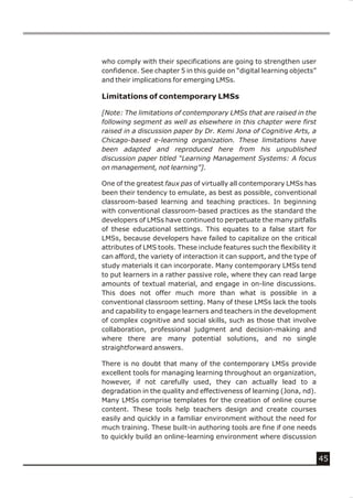 who comply with their specifications are going to strengthen user
confidence. See chapter 5 in this guide on “digital learning objects”
and their implications for emerging LMSs.

Limitations of contemporary LMSs

[Note: The limitations of contemporary LMSs that are raised in the
following segment as well as elsewhere in this chapter were first
raised in a discussion paper by Dr. Kemi Jona of Cognitive Arts, a
Chicago-based e-learning organization. These limitations have
been adapted and reproduced here from his unpublished
discussion paper titled “Learning Management Systems: A focus
on management, not learning”].

One of the greatest faux pas of virtually all contemporary LMSs has
been their tendency to emulate, as best as possible, conventional
classroom-based learning and teaching practices. In beginning
with conventional classroom-based practices as the standard the
developers of LMSs have continued to perpetuate the many pitfalls
of these educational settings. This equates to a false start for
LMSs, because developers have failed to capitalize on the critical
attributes of LMS tools. These include features such the flexibility it
can afford, the variety of interaction it can support, and the type of
study materials it can incorporate. Many contemporary LMSs tend
to put learners in a rather passive role, where they can read large
amounts of textual material, and engage in on-line discussions.
This does not offer much more than what is possible in a
conventional classroom setting. Many of these LMSs lack the tools
and capability to engage learners and teachers in the development
of complex cognitive and social skills, such as those that involve
collaboration, professional judgment and decision-making and
where there are many potential solutions, and no single
straightforward answers.

There is no doubt that many of the contemporary LMSs provide
excellent tools for managing learning throughout an organization,
however, if not carefully used, they can actually lead to a
degradation in the quality and effectiveness of learning (Jona, nd).
Many LMSs comprise templates for the creation of online course
content. These tools help teachers design and create courses
easily and quickly in a familiar environment without the need for
much training. These built-in authoring tools are fine if one needs
to quickly build an online-learning environment where discussion


                                                                          45
 