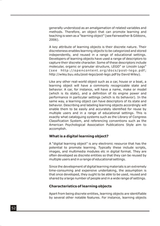 generally understood as an amalgamation of related variables and
     methods. Therefore, an object that can promote learning and
     teaching is seen as a “learning object” (see Fairweather & Gibbons,
     2006).

     A key attribute of learning objects is their discrete nature. Their
     discreteness enables learning objects to be categorized and stored
     independently, and reused in a range of educational settings.
     Developers of learning objects have used a range of descriptors to
     capture their discrete character. Some of these descriptors include
     molecular, organic or granular structure, LEGO® or Lincoln Logs®
     (see http://opencontent.org/docs/post-lego.pdf;
     http://wiley.byu.edu/post-lego/post-lego.pdf by David Wiley).

     Like any other real-world object such as a car, house or a boat, a
     learning object will have a commonly recognizable state and
     behavior. A car, for instance, will have a name, make or model
     (which is its state), and a definition of its engine power and
     performance in particular settings (which is its behavior). In the
     same way, a learning object can have descriptors of its state and
     behavior. Describing and labeling learning objects accordingly will
     enable them to be easily and accurately identified for reuse by
     multiple users and in a range of educational settings. This is
     exactly what cataloguing systems such as the Library of Congress
     Classification System, and referencing conventions such as the
     American Psychological Association Publications Style aim to
     accomplish.

     What is a digital learning object?

     A “digital learning object” is any electronic resource that has the
     potential to promote learning. Typically these include scripts,
     images, and multimedia modules etc in digital format. They are
     often developed as discrete entities so that they can be reused by
     multiple users and in a range of educational settings.

     Since the development of digital learning materials is an extremely
     time-consuming and expensive undertaking, the assumption is
     that once developed, they ought to be able to be used, reused and
     shared by a large number of people and in a wide range of settings.

     Characteristics of learning objects

     Apart from being discrete entities, learning objects are identifiable
     by several other notable features. For instance, learning objects


52
 