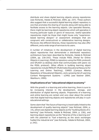 distribute and share digital learning objects among repositories
     (see Richards, Hatala & McGreal, 2004, pp. 237). These authors
     also suggest that a successful digital learning object repository is
     one that promotes the sharing of records along with being able to
     facilitate access to the learning objects. Like specialist libraries,
     there might be learning object repositories which will specialize in
     housing particular types or genre of resources. Useful specialist
     repositories might be those that might house only “experience-
     based learning designs” or assessment strategies that are
     congruent with constructivist or collaborative learning designs.
     Moreover, like different libraries, these repositories may also offer
     different, and a wide range of services to its users.

     A number of initiatives in the development of digital learning
     object repositories that demonstrate a distributed repository
     architecture have been described by Richards, Hatala & McGreal
     (2004, pp. 236-243). These include POOL (Portal for Online
     Objects in Learning), POND (a repository using the POOL protocol)
     and SPLASH (a desktop client that communicates with peers via
     the POOL protocol). Other efforts in building learning object
     repositories include MERLOT (Multimedia Educational Resource for
     Learning and Online Teaching), CAREO (Campus Alberta
     Repository of Educational Objects), and a growing list of Learning
     Content Management Systems - LCMSs (see Kestner 2004;
     Washburn, 1999).

     Implications of an “educational object economy”

     With the growth in e-learning and online learning, there is sure to
     be increasing interest in the development, storage, and
     distribution of digital learning objects. Proponents of e-learning
     and online learning are certain and very clear about the central
     role that digital learning objects and repositories will play in such
     educational settings.

     Some claim that “the future of learning is inextricably linked to the
     development of quality learning objects” (see McGreal, 2004, p.
     14), others see digital learning objects as the “building blocks of e-
     learning” (see Richards, Hatala & McGreal, 2004, p. 236), and
     learning object repositories as the “libraries of the e-learning era”
     with the potential to “fuel e-learning as the stock exchanges
     fuelled the industrial era” (see Richards, Hatala & McGreal, 2004,
     p. 242).


56
 