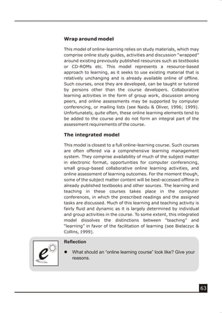 Wrap around model

    This model of online-learning relies on study materials, which may
    comprise online study guides, activities and discussion “wrapped”
    around existing previously published resources such as textbooks
    or CD-ROMs etc. This model represents a resource-based
    approach to learning, as it seeks to use existing material that is
    relatively unchanging and is already available online of offline.
    Such courses, once they are developed, can be taught or tutored
    by persons other than the course developers. Collaborative
    learning activities in the form of group work, discussion among
    peers, and online assessments may be supported by computer
    conferencing, or mailing lists (see Naidu & Oliver, 1996; 1999).
    Unfortunately, quite often, these online learning elements tend to
    be added to the course and do not form an integral part of the
    assessment requirements of the course.

    The integrated model

    This model is closest to a full online-learning course. Such courses
    are often offered via a comprehensive learning management
    system. They comprise availability of much of the subject matter
    in electronic format, opportunities for computer conferencing,
    small group-based collaborative online learning activities, and
    online assessment of learning outcomes. For the moment though,
    some of the subject matter content will be best-accessed offline in
    already published textbooks and other sources. The learning and
    teaching in these courses takes place in the computer
    conferences, in which the prescribed readings and the assigned
    tasks are discussed. Much of this learning and teaching activity is
    fairly fluid and dynamic as it is largely determined by individual
    and group activities in the course. To some extent, this integrated
    model dissolves the distinctions between “teaching” and
    “learning” in favor of the facilitation of learning (see Bielaczyc &
    Collins, 1999).

    Reflection


e
e   l   What should an “online learning course” look like? Give your
        reasons.




                                                                           63
 