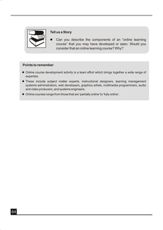 Tell us a Story
                      Y
                  STOR
                  BOOK
                            l   Can you describe the components of an “online learning
                                course” that you may have developed or seen. Would you
                                consider that an online learning course? Why?



     Points to remember

     l Online course development activity is a team effort which brings together a wide range of
       expertise.
     l These include subject matter experts, instructional designers, learning management
       systems administrators, web developers, graphics artists, multimedia programmers, audio
       and video producers, and systems engineers.
     l Online courses range from those that are ‘partially online’ to ‘fully online’.




64
 
