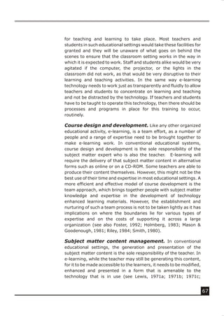 for teaching and learning to take place. Most teachers and
students in such educational settings would take these facilities for
granted and they will be unaware of what goes on behind the
scenes to ensure that the classroom setting works in the way in
which it is expected to work. Staff and students alike would be very
agitated if the computer, the projector, or the lights in the
classroom did not work, as that would be very disruptive to their
learning and teaching activities. In the same way e-learning
technology needs to work just as transparently and fluidly to allow
teachers and students to concentrate on learning and teaching
and not be distracted by the technology. If teachers and students
have to be taught to operate this technology, then there should be
processes and programs in place for this training to occur,
routinely.

Course design and development. Like any other organized
educational activity, e-learning, is a team effort, as a number of
people and a range of expertise need to be brought together to
make e-learning work. In conventional educational systems,
course design and development is the sole responsibility of the
subject matter expert who is also the teacher. E-learning will
require the delivery of that subject matter content in alternative
forms such as online or on a CD-ROM. Some teachers are able to
produce their content themselves. However, this might not be the
best use of their time and expertise in most educational settings. A
more efficient and effective model of course development is the
team approach, which brings together people with subject matter
knowledge and expertise in the development of technology
enhanced learning materials. However, the establishment and
nurturing of such a team process is not to be taken lightly as it has
implications on where the boundaries lie for various types of
expertise and on the costs of supporting it across a large
organization (see also Foster, 1992; Holmberg, 1983; Mason &
Goodenough, 1981; Riley, 1984; Smith, 1980).

Subject matter content management. In conventional
educational settings, the generation and presentation of the
subject matter content is the sole responsibility of the teacher. In
e-learning, while the teacher may still be generating this content,
for it to be made accessible to the learners, it needs to be modified,
enhanced and presented in a form that is amenable to the
technology that is in use (see Lewis, 1971a; 1971b; 1971c;


                                                                         67
 