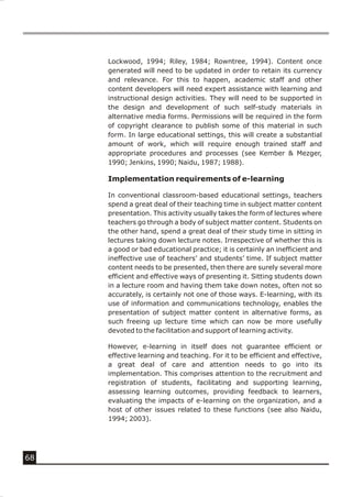 Lockwood, 1994; Riley, 1984; Rowntree, 1994). Content once
     generated will need to be updated in order to retain its currency
     and relevance. For this to happen, academic staff and other
     content developers will need expert assistance with learning and
     instructional design activities. They will need to be supported in
     the design and development of such self-study materials in
     alternative media forms. Permissions will be required in the form
     of copyright clearance to publish some of this material in such
     form. In large educational settings, this will create a substantial
     amount of work, which will require enough trained staff and
     appropriate procedures and processes (see Kember & Mezger,
     1990; Jenkins, 1990; Naidu, 1987; 1988).

     Implementation requirements of e-learning

     In conventional classroom-based educational settings, teachers
     spend a great deal of their teaching time in subject matter content
     presentation. This activity usually takes the form of lectures where
     teachers go through a body of subject matter content. Students on
     the other hand, spend a great deal of their study time in sitting in
     lectures taking down lecture notes. Irrespective of whether this is
     a good or bad educational practice; it is certainly an inefficient and
     ineffective use of teachers’ and students’ time. If subject matter
     content needs to be presented, then there are surely several more
     efficient and effective ways of presenting it. Sitting students down
     in a lecture room and having them take down notes, often not so
     accurately, is certainly not one of those ways. E-learning, with its
     use of information and communications technology, enables the
     presentation of subject matter content in alternative forms, as
     such freeing up lecture time which can now be more usefully
     devoted to the facilitation and support of learning activity.

     However, e-learning in itself does not guarantee efficient or
     effective learning and teaching. For it to be efficient and effective,
     a great deal of care and attention needs to go into its
     implementation. This comprises attention to the recruitment and
     registration of students, facilitating and supporting learning,
     assessing learning outcomes, providing feedback to learners,
     evaluating the impacts of e-learning on the organization, and a
     host of other issues related to these functions (see also Naidu,
     1994; 2003).




68
 