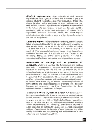 Student registration. Most educational and training
organizations have rigorous systems and processes in place to
manage student registrations and their graduation. Those who
choose to adopt on-line learning would want to also ensure that
they are able to recruit, registrar and manage their students online
in the fashion of e-commerce and e-business. Doing so would be
consistent with an ethos and philosophy of making one’s
registration processes accessible online. This would require
administrative systems to be in place and that the staff members
are appropriately trained.

Learner support. In the context of e-learning, learner support
takes on an added importance, as learners become separated in
time and place from the teacher and the educational organization.
This does not mean that necessarily more learner support is
required. What changes is how learner support is provided, where
and when and how often it is provided and who provides it (see
Holmberg, 1986). An online learning course, may not be
supported and facilitated by those who developed these courses.

Assessment of learning and the provision of
feedback. While in e-learning, the fundamental and guiding
principles of assessment of learning outcomes and providing
feedback on learning remains the same as that for any other
educational setting, what changes is how some of the learning
outcomes can and might be assessed and also how feedback may
be provided. Most educational settings must also deal equitably
and fairly with unfair practices such as plagiarism and authenticity
of student work. E-learning because of the flexibility it affords in
terms of time and space independence are more prone to unfair
learning and assessment practices. Opportunities for these
occurrences need to be properly managed.

Evaluation of the impacts of e-learning. It is crucial to
have processes in place for knowing how you are doing with what
you have initiated. This will include how your staff and students are
engaging in e-learning. Without this kind of evidence, you are in no
position to know how you might be traveling and what changes
and/or improvements are necessary. Evaluation of impacts is
often neglected or inefficiently carried out in most educational
settings. Evaluation of the impacts of your processes should be
closely integrated into the planning and implementation of any
e-learning activity (see Naidu, 2005).


                                                                        69
 