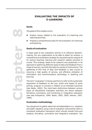 EVALUATING THE IMPACTS OF
                             E-LEARNING


            Goals
Chapter 8
            The goals of this chapter are to:

            l   Explore issues related to the evaluation of e-learning and
                teaching activities.
            l   Propose a comprehensive plan for the evaluation of e-learning
                and teaching.


            Goals of evaluation

            A major goal of any evaluation activity is to influence decision-
            making. For any organization to be able to attain its mission, a
            comprehensive evaluation strategy for ascertaining the impacts of
            its various teaching, learning and research related activities is
            crucial. This strategy needs to be systemic and systematic in its
            approach to gathering different types of data and feedback from a
            range of sources, and with the help of a variety of instruments. The
            gathering of this kind of data and feedback is also crucial to
            ensuring a high quality of service, and effective utilization of
            information and communications technology in teaching and
            learning.

            The term “evaluation” is being used here to refer to the systematic
            acquisition of feedback on the use, worth and impact of some
            activity, program or process in relation to its intended outcomes
            (see Naidu, 2005). The most basic distinctions between various
            types of educational evaluation activities are drawn between
            formative, summative, and monitoring or integrative evaluation
            (see also Kirkpatrick, 1994; Naidu, 2002, 2005; Reeves, 1997,
            1999).

            Evaluation methodology

            You should aim to gather data from all stakeholders (i.e., students
            and staff) regularly using a set of evaluation instruments within a
            consistent evaluation framework which should include front-end
            analysis, formative, summative and integrative evaluation. You


                                                                                   71
 