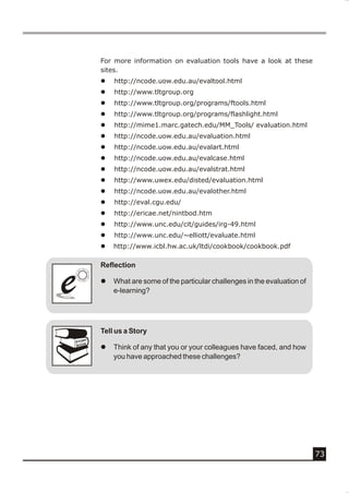 For more information on evaluation tools have a look at these
            sites.
            l   http://ncode.uow.edu.au/evaltool.html
            l   http://www.tltgroup.org
            l   http://www.tltgroup.org/programs/ftools.html
            l   http://www.tltgroup.org/programs/flashlight.html
            l   http://mime1.marc.gatech.edu/MM_Tools/ evaluation.html
            l   http://ncode.uow.edu.au/evaluation.html
            l   http://ncode.uow.edu.au/evalart.html
            l   http://ncode.uow.edu.au/evalcase.html
            l   http://ncode.uow.edu.au/evalstrat.html
            l   http://www.uwex.edu/disted/evaluation.html
            l   http://ncode.uow.edu.au/evalother.html
            l   http://eval.cgu.edu/
            l   http://ericae.net/nintbod.htm
            l   http://www.unc.edu/cit/guides/irg-49.html
            l   http://www.unc.edu/~elliott/evaluate.html
            l   http://www.icbl.hw.ac.uk/ltdi/cookbook/cookbook.pdf

            Reflection


e
e           l   What are some of the particular challenges in the evaluation of
                e-learning?




            Tell us a Story
        Y
    STOR
    BOOK
            l   Think of any that you or your colleagues have faced, and how
                you have approached these challenges?




                                                                                  73
 