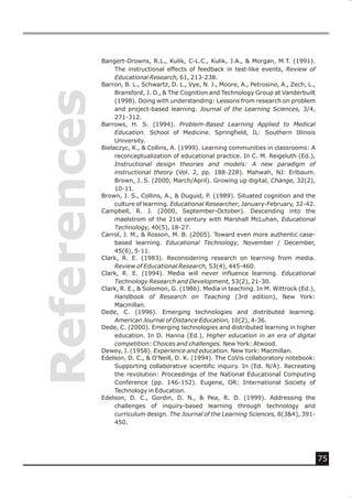 Bangert-Drowns, R.L., Kulik, C-L.C., Kulik, J.A., & Morgan, M.T. (1991).
                  The instructional effects of feedback in test-like events, Review of
                  Educational Research, 61, 213-238.
References   Barron, B. L., Schwartz, D. L., Vye, N. J., Moore, A., Petrosino, A., Zech, L.,
                  Bransford, J. D., & The Cognition and Technology Group at Vanderbuilt
                  (1998). Doing with understanding: Lessons from research on problem
                  and project-based learning. Journal of the Learning Sciences, 3/4,
                  271-312.
             Barrows, H. S. (1994). Problem-Based Learning Applied to Medical
                  Education. School of Medicine. Springfield, IL: Southern Illinois
                  University.
             Bielaczyc, K., & Collins, A. (1999). Learning communities in classrooms: A
                  reconceptualization of educational practice. In C. M. Reigeluth (Ed.),
                  Instructional design theories and models: A new paradigm of
                  instructional theory (Vol. 2, pp. 188-228). Mahwah, NJ: Erlbaum.
                  Brown, J. S. (2000, March/April). Growing up digital, Change, 32(2),
                  10-11.
             Brown, J. S., Collins, A., & Duguid, P. (1989). Situated cognition and the
                  culture of learning. Educational Researcher, January-February, 32-42.
             Campbell, R. J. (2000, September-October). Descending into the
                  maelstrom of the 21st century with Marshall McLuhan, Educational
                  Technology, 40(5), 18-27.
             Carrol, J. M., & Rosson, M. B. (2005). Toward even more authentic case-
                  based learning. Educational Technology, November / December,
                  45(6), 5-11.
             Clark, R. E. (1983). Reconsidering research on learning from media.
                  Review of Educational Research, 53(4), 445-460.
             Clark, R. E. (1994). Media will never influence learning. Educational
                  Technology Research and Development, 53(2), 21-30.
             Clark, R. E., & Solomon, G. (1986). Media in teaching. In M. Wittrock (Ed.),
                  Handbook of Research on Teaching (3rd edition), New York:
                  Macmillan.
             Dede, C. (1996). Emerging technologies and distributed learning.
                  American Journal of Distance Education, 10(2), 4-36.
             Dede, C. (2000). Emerging technologies and distributed learning in higher
                  education. In D. Hanna (Ed.), Higher education in an era of digital
                  competition: Choices and challenges. New York: Atwood.
             Dewey, J. (1958). Experience and education. New York: Macmillan.
             Edelson, D. C., & O'Neill, D. K. (1994). The CoVis collaboratory notebook:
                  Supporting collaborative scientific inquiry. In (Ed. N/A). Recreating
                  the revolution: Proceedings of the National Educational Computing
                  Conference (pp. 146-152). Eugene, OR: International Society of
                  Technology in Education.
             Edelson, D. C., Gordin, D. N., & Pea, R. D. (1999). Addressing the
                  challenges of inquiry-based learning through technology and
                  curriculum design. The Journal of the Learning Sciences, 8(3&4), 391-
                  450.




                                                                                               75
 