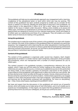 Preface

This guidebook will help you to systematically approach your engagement with e-learning,
irrespective of the educational sector or level within which you may be working. The
content of this guidebook has been carefully prepared to enable you to consider all the
issues in relation to e-learning. Besides the great deal of resources in this guidebook, its
unique feature is the opportunity it offers us to “tell a story” about our experiences in
relation to the issue or subject under discussion. Telling a story enables us to pause and
reflect upon, and share our experiences or connect with others in a meaningful way. These
opportunities are designed to remind us of our relevant experiences, which will enable us
to reflect upon our experiences and those of our colleagues. They will enable us to make
better sense of what we are reading in this guidebook.

Using this guidebook

The simplest way to make the most of the content in this guidebook is to start with chapter
one. However, the order of the chapters in this guidebook does not represent any particular
sequence. Your engagement with e-learning like any other educational or training activity
is an iterative process, and as such there is always a great deal of backtracking and forward
planning involved in the process. Of course, you are free to use this guidebook in whichever
way you like or in whichever way it suits your needs.

Content of the guidebook

The content of this guidebook is organized under several key chapters. Each chapter
approaches its content in a similar manner. Each comprises a discussion of key principles
and procedures, which are interspersed with a number of critical questions for you to
reflect upon.

The content covered in the guidebook includes a comprehensive reference list on the
subject, which I hope you will find useful for further reading on the subject. Many of the
references are used to cite the source, or direct you to additional sources on the points that
are being made. It also includes a glossary of commonly used terms on the subject. A
unique feature of this guidebook is the opportunity it offers you to tell your own stories. We
all have stories to tell, which we often do through our books, movies, drama and music etc.
Stories comprise a powerful form of communication. I believe that a good story can engage
readers in many ways and beyond what I may have imagined. I also believe that teaching
and learning can be significantly enhanced with storytelling. For more on storytelling,
see <http://www.elearnspace.org/blog/archives/000257.html>

We hope and expect that the discussions in this guidebook will remind you of powerful
stories, which will enable you to make sense of new information, and in turn enable you to
expand your knowledgebase. In that regard, we expect that this guidebook will serve as a
growing resource for you and your colleagues, as long as you continue to use it.


                                                                  Som Naidu, PhD
                                                   Melbourne, Australia (April, 2006)


                                                                                                 vii
 