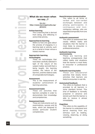 Glossary on E-learning
                              What do we mean when               Asynchronous communication
                                                                    This refers to all forms of
                                    we say…?                        verbal and non-verbal
                                          See also :                exchanges between and
                              http://www.learningcircuits.org/      among participants in
                                        glossary                    contiguous and non-
                                                                    contiguous settings, who are
                          Action learning
                                                                    separated temporally from one
                              This is learning that is derived
                                                                    another.
                              from doing, and reflecting in
                              and on that activity.              Authentic assessment
                                                                    This refers to assessment that
                          Approaches to learning
                                                                    closely reflects reality and
                             Refers to how one goes about
                                                                    situations that the learner is
                             the process of engaging in a
                                                                    most likely to encounter in
                             learning task or activity, such
                                                                    professional practice.
                             as in a serial or linear versus a
                             holistic manner.                    Authentic learning
                                                                 environments
                          Appropriate learning                      These are learning and
                          technologies                              teaching arrangements that
                              These are technologies that
                                                                    reflect reality and situations
                              have been carefully selected in
                                                                    that the learner is most likely
                              light of the nature of the
                                                                    to encounter in professional
                              subject matter and skill that is
                                                                    practice.
                              being taught, the learning
                              context, the nature of the         Authentic learning tasks
                              learners, and the relative costs      These are educational
                              of comparable technologies.           activities that closely mirror
                                                                    activities that learners are
                          Assessment                                likely to encounter in real-life.
                             This is the measurement of
                             students’ achievement of            Automated feedback
                             learning outcomes.                     This refers to feedback that is
                                                                    provided to all learners in
                          Assessment tasks                          some standard format. This
                             These are activities that
                                                                    kind of feedback is normally
                             learners complete in order to
                                                                    prepared in advance and
                             demonstrate their knowledge
                                                                    stored such that the learner is
                             and competencies.
                                                                    able to receive it almost
                          Assessment tools                          immediately.
                             These are instruments such as
                                                                 Cognition
                             examinations, quizzes and IQ
                                                                    This refers to the capability of
                             tests, which are designed to
                                                                    the learner to understand and
                             assess particular student
                                                                    derive meaning from any
                             competencies.
                                                                    stimulus such as reading,
                                                                    viewing, observing, or doing
                                                                    something.



82
 
