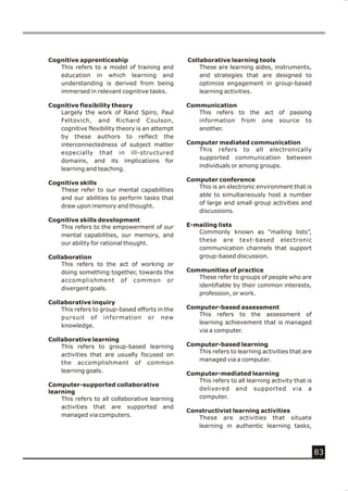 Cognitive apprenticeship                        Collaborative learning tools
   This refers to a model of training and           These are learning aides, instruments,
   education in which learning and                  and strategies that are designed to
   understanding is derived from being              optimize engagement in group-based
   immersed in relevant cognitive tasks.            learning activities.

Cognitive flexibility theory                    Communication
   Largely the work of Rand Spiro, Paul            This refers to the act of passing
   Feltovich, and Richard Coulson,                 information from one source to
   cognitive flexibility theory is an attempt      another.
   by these authors to reflect the
   interconnectedness of subject matter         Computer mediated communication
                                                   This refers to all electronically
   especially that in ill-structured
                                                   supported communication between
   domains, and its implications for
                                                   individuals or among groups.
   learning and teaching.
                                                Computer conference
Cognitive skills
                                                   This is an electronic environment that is
   These refer to our mental capabilities
                                                   able to simultaneously host a number
   and our abilities to perform tasks that
                                                   of large and small group activities and
   draw upon memory and thought.
                                                   discussions.
Cognitive skills development
   This refers to the empowerment of our        E-mailing lists
                                                   Commonly known as “mailing lists”,
   mental capabilities, our memory, and
                                                   these are text-based electronic
   our ability for rational thought.
                                                   communication channels that support
Collaboration                                      group-based discussion.
    This refers to the act of working or
    doing something together, towards the       Communities of practice
                                                   These refer to groups of people who are
    accomplishment of common or
                                                   identifiable by their common interests,
    divergent goals.
                                                   profession, or work.
Collaborative inquiry
    This refers to group-based efforts in the   Computer-based assessment
                                                   This refers to the assessment of
    pursuit of information or new
                                                   learning achievement that is managed
    knowledge.
                                                   via a computer.
Collaborative learning
    This refers to group-based learning         Computer-based learning
                                                   This refers to learning activities that are
    activities that are usually focused on
                                                   managed via a computer.
    the accomplishment of common
    learning goals.                             Computer-mediated learning
                                                   This refers to all learning activity that is
Computer-supported collaborative
                                                   delivered and supported via a
learning
    This refers to all collaborative learning      computer.
    activities that are supported and
                                                Constructivist learning activities
    managed via computers.                         These are activities that situate
                                                   learning in authentic learning tasks,



                                                                                                  83
 