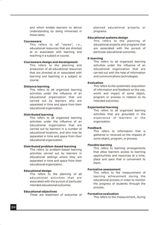 and which enable learners to derive            planned educational        projects   or
         understanding by being immersed in             programs.
         these tasks.
                                                    Educational systems design
     Courseware                                        This refers to the planning of
        This refers to all “wares”, i.e.,              educational projects and programs that
        educational resources that are directed        are associated with the pursuit of
        at or associated with learning and             particular educational outcomes.
        teaching in a subject or course.
                                                    E-learning
     Courseware design and development                  This refers to all organized learning
        This refers to the planning and                 activities under the influence of an
        production of all educational resources         educational organization that are
        that are directed at or associated with         carried out with the help of information
        learning and teaching in a subject or           and communications technologies.
        course.
                                                    Evaluation
     Distance learning                                  This refers to the systematic acquisition
         This refers to all organized learning          of information and feedback on the use,
         activities under the influence of an           worth and impact of some object,
         educational organization that are              program or process in relation to its
         carried out by learners who are                intended outcomes.
         separated in time and space from their
         educational organization.                  Experiential learning
                                                       This refers to all organized learning
     Distributed learning                              activities that are grounded in the
         This refers to all organized learning         experience of learners or the
         activities under the influence of an          organization.
         educational organization that are
         carried out by learners in a number of     Feedback
                                                       This refers to information that is
         educational locations, and who may be
                                                       gathered or received on the impacts of
         separated in time and space from their
                                                       some object, program, or process.
         educational organization.
                                                    Flexible learning
     Distributed problem-based learning
                                                        This refers to learning arrangements
         This refers to problem-based learning
                                                        that allow learners access to learning
         activities carried out by learners in
                                                        opportunities and resources at a time,
         educational settings where they are
                                                        place and pace that is convenient to
         separated in time and space from their
                                                        them.
         educational organization.
                                                    Formative assessment
     Educational design
                                                       This refers to the measurement of
        This refers to the planning of all
                                                       learning achievement during the
        educational activities that are
                                                       educational process in order to monitor
        associated with the pursuit of particular
                                                       the progress of students through the
        intended educational outcomes.
                                                       process.
     Educational objectives
        These are statement of outcomes of          Formative evaluation
                                                       This refers to the measurement, during


84
 