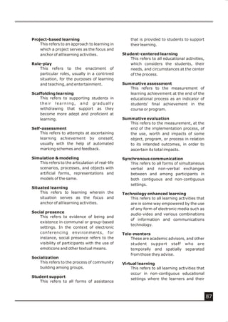 Project-based learning                                that is provided to students to support
    This refers to an approach to learning in         their learning.
    which a project serves as the focus and
    anchor of all learning activities.            Student-centered learning
                                                      This refers to all educational activities,
Role-play                                             which considers the students, their
    This refers to the enactment of                   needs, and circumstances at the center
    particular roles, usually in a contrived          of the process.
    situation, for the purposes of learning
    and teaching, and entertainment.              Summative assessment
                                                     This refers to the measurement of
Scaffolding learning                                 learning achievement at the end of the
    This refers to supporting students in            educational process as an indicator of
    their learning, and gradually                    students’ final achievement in the
    withdrawing that support as they                 course or program.
    become more adept and proficient at
    learning.                                     Summative evaluation
                                                     This refers to the measurement, at the
Self-assessment                                      end of the implementation process, of
    This refers to attempts at ascertaining          the use, worth and impacts of some
    learning achievement by oneself,                 object, program, or process in relation
    usually with the help of automated               to its intended outcomes, in order to
    marking schemes and feedback.                    ascertain its total impacts.

Simulation & modeling                             Synchronous communication
   This refers to the articulation of real-life      This refers to all forms of simultaneous
   scenarios, processes, and objects with            verbal and non-verbal exchanges
   artificial forms, representations and             between and among participants in
   models of the same.                               both contiguous and non-contiguous
                                                     settings.
Situated learning
    This refers to learning wherein the           Technology enhanced learning
    situation serves as the focus and                This refers to all learning activities that
    anchor of all learning activities.               are in some way empowered by the use
                                                     of any form of electronic media such as
Social presence
                                                     audio-video and various combinations
    This refers to evidence of being and
                                                     of information and communications
    existence in communal or group-based
                                                     technology.
    settings. In the context of electronic
    conferencing environments, for                Tele-mentors
    instance, social presence refers to the           These are academic advisors, and other
    visibility of participants with the use of        student support staff who are
    emoticons and other textual means.                temporally and spatially separated
                                                      from those they advise.
Socialization
    This refers to the process of community       Virtual learning
    building among groups.                            This refers to all learning activities that
                                                      occur in non-contiguous educational
Student support
                                                      settings where the learners and their
    This refers to all forms of assistance



                                                                                                    87
 
