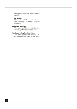 teachers are separated temporally and
         spatially.

     Virtual worlds
         These are artificial environments that
         are designed to reflect real-life
         situations.

     Web-based learning
        This refers to all learning activities that
        are managed on the World Wide Web.

     Web-based role-play simulation.
        This refers to role-play activities that
        are carried out on the World Wide Web.




88
 