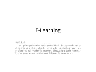 E-Learning
Definición
1. es principalmente una modalidad de aprendizaje a
distancia o virtual, donde se puede interactuar con los
profesores por medio de Internet. El usuario puede manejar
los horarios, es un medio completamente autónomo.
 