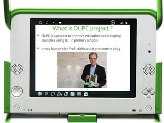 What is OLPC project ?
OLPC is a project to improve education in developing
countries using ICT in primary schools
It was founded by Prof. Nicholas Negroponte in 2005
7
