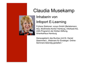 Claudia Musekamp
Inhaberin von
Infoport E-Learning
Frühere Stationen: scoyo GmbH (Bertelsmann
AG), Multimedia Kontor Hamburg, infoAsset AG,
USA-Programm der Körber-Stiftung,
AmerikaHaus Hamburg
Herausgeberin des Buches (mit Dr. Daniel
Staemmler): „Webinare für Einsteiger. Online-
Seminare lebendig gestalten.“
 