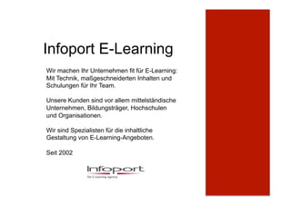 Infoport E-Learning
Wir machen Ihr Unternehmen fit für E-Learning:
Mit Technik, maßgeschneiderten Inhalten und
Schulungen für Ihr Team.
Unsere Kunden sind vor allem mittelständische
Unternehmen, Bildungsträger, Hochschulen
und Organisationen.
Wir sind Spezialisten für die inhaltliche
Gestaltung von E-Learning-Angeboten.
Seit 2002
 
