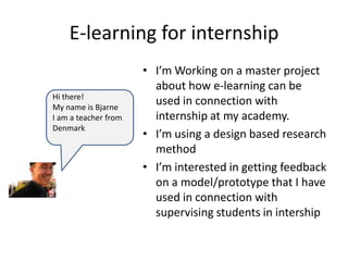 E-learning for internship
                      • I’m Working on a master project
                        about how e-learning can be
Hi there!
                        used in connection with
My name is Bjarne
                        internship at my academy.
I am a teacher from
Denmark
                      • I’m using a design based research
                        method
                      • I’m interested in getting feedback
                        on a model/prototype that I have
                        used in connection with
                        supervising students in intership
 