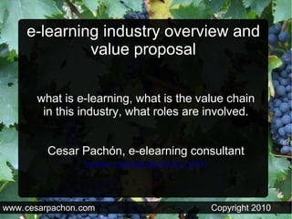 e-learning industry overview and
              value proposal

       what is e-learning, what is the value chain
        in this industry, what roles are involved.


          Cesar Pachón, e-elearning consultant
                www.cesarpachon.com


www. cesarpachon. com                    Copyright 2010
 