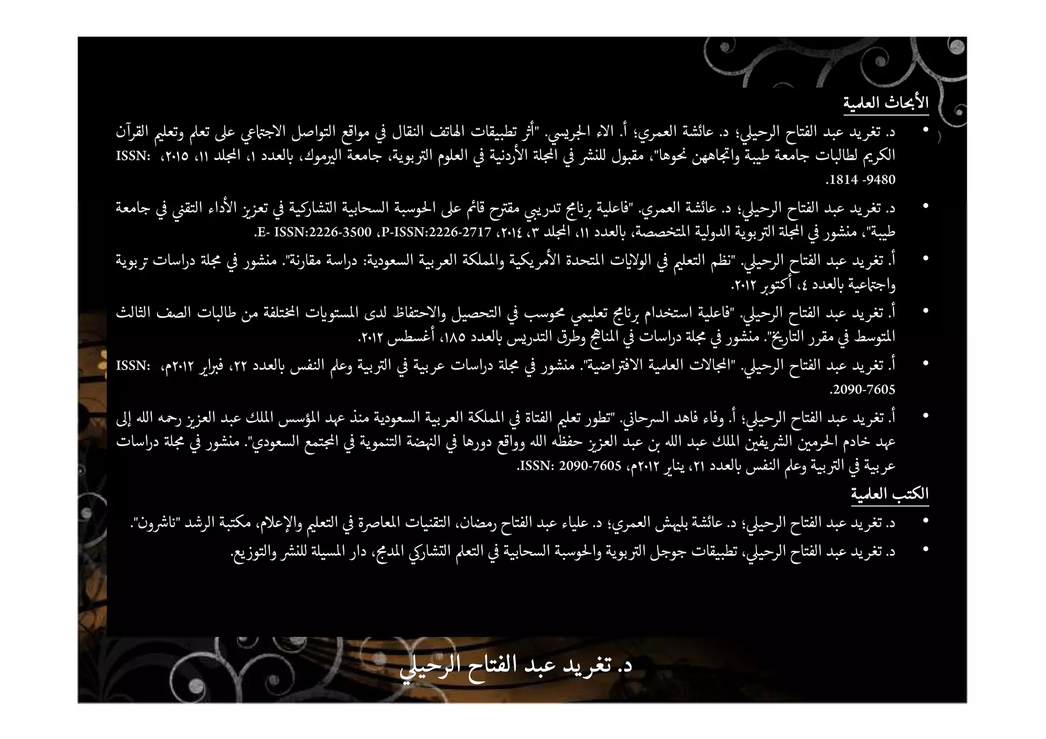 ‫اث‬ ‫ا‬‫اث‬ ‫ا‬‫اث‬ ‫ا‬‫اث‬ ‫ا‬‫ية‬ ‫الع‬‫ية‬ ‫الع‬‫ية‬ ‫الع‬‫ية‬ ‫الع‬
•‫د‬.‫تغريد‬‫عبد‬‫الفتاح‬‫؛‬ ‫الرحي‬‫د‬.‫عائشة‬‫العمري؛‬‫أ‬.‫ء‬ ‫ا‬‫ري‬ ‫ا‬."‫أ‬‫تطبيقات‬‫اتف‬ ‫ا‬‫النقال‬‫مواقع‬‫التواصل‬‫ج‬ ‫ا‬‫ع‬‫تع‬‫وتعل‬‫القرآن‬
‫الكر‬‫لطالبات‬‫جامعة‬‫طيبة‬‫اههن‬ ‫وا‬‫وها‬"،‫مقبول‬‫للن‬‫ا‬‫ردنية‬ ‫ا‬‫العلوم‬،‫بوية‬ ‫ال‬‫جامعة‬،‫موك‬ ‫ال‬‫لعدد‬١،‫لد‬ ‫ا‬١١،٢٠١٥،ISSN:
1814 -9480.
•‫د‬.‫تغريد‬‫عبد‬‫الفتاح‬‫؛‬ ‫الرحي‬‫د‬.‫عائشة‬‫العمري‬."‫فاعلية‬‫تدري‬‫ح‬ ‫مق‬‫قا‬‫ع‬‫وسبة‬ ‫ا‬‫السحابية‬‫التشاركية‬‫تعز‬‫داء‬ ‫ا‬‫التق‬‫جامعة‬
‫طيبة‬"،‫منشور‬‫ا‬‫بوية‬ ‫ال‬‫لية‬‫و‬‫الد‬،‫تخصصة‬ ‫ا‬‫لعدد‬١١،‫لد‬ ‫ا‬٣،٢٠١٤،P-ISSN:2226-2717،E- ISSN:2226-3500.
•‫أ‬.‫تغريد‬‫عبد‬‫الفتاح‬‫الرحي‬."‫نظم‬‫التعل‬‫ت‬ ‫الو‬‫تحدة‬ ‫ا‬‫مريكية‬ ‫ا‬‫ملكة‬ ‫وا‬‫العربية‬‫السعودية‬:‫اسة‬‫ر‬‫د‬‫مقارنة‬".‫منشور‬‫اسات‬‫ر‬‫د‬‫بوية‬
‫عية‬ ‫واج‬‫لعدد‬٤،‫أكتو‬٢٠١٢.
•‫أ‬.‫تغريد‬‫عبد‬‫الفتاح‬‫الرحي‬."‫فاعلية‬‫استخدام‬‫تعلي‬‫وسب‬‫التحصيل‬‫حتفاظ‬ ‫وا‬‫لدى‬‫ت‬ ‫ستو‬ ‫ا‬‫تلفة‬ ‫ا‬‫من‬‫طالبات‬‫الصف‬‫الثالث‬
‫توسط‬ ‫ا‬‫مقرر‬‫التار‬".‫منشور‬‫اسات‬‫ر‬‫د‬‫نا‬ ‫ا‬‫وطرق‬‫التدريس‬‫لعدد‬١٨٥،‫أغسطس‬٢٠١٢.
•‫أ‬.‫تغريد‬‫عبد‬‫الفتاح‬‫الرحي‬."‫ت‬ ‫ا‬ ‫ا‬‫ية‬ ‫الع‬‫اضية‬ ‫ف‬ ‫ا‬".‫منشور‬‫اسات‬‫ر‬‫د‬‫عربية‬‫بية‬ ‫ال‬‫وع‬‫النفس‬‫لعدد‬٢٢،‫ا‬ ‫ف‬٢٠١٢،‫م‬ISSN:
2090-7605.
•‫أ‬.‫تغريد‬‫عبد‬‫الفتاح‬‫؛‬ ‫الرحي‬‫أ‬.‫وفاء‬‫فاهد‬‫حا‬ ‫ال‬."‫تطور‬‫تعل‬‫الفتاة‬‫ملكة‬ ‫ا‬‫العربية‬‫السعودية‬‫منذ‬‫د‬‫ؤسس‬ ‫ا‬‫لك‬ ‫ا‬‫عبد‬‫العز‬‫ه‬ ‫ر‬‫ال‬‫إ‬
‫د‬‫خادم‬‫رم‬ ‫ا‬‫يف‬ ‫ال‬‫لك‬ ‫ا‬‫عبد‬‫ال‬‫عبد‬‫العز‬‫حفظه‬‫ال‬‫وواقع‬‫دورها‬‫ضة‬ ‫ال‬‫التنموية‬‫تمع‬ ‫ا‬‫السعودي‬".‫منشور‬‫اسات‬‫ر‬‫د‬
‫عربية‬‫بية‬ ‫ال‬‫وع‬‫النفس‬‫لعدد‬٢١،‫ينا‬٢٠١٢،‫م‬ISSN: 2090-7605.
‫الكتب‬‫الكتب‬‫الكتب‬‫الكتب‬‫ية‬ ‫الع‬‫ية‬ ‫الع‬‫ية‬ ‫الع‬‫ية‬ ‫الع‬
•‫د‬.‫تغريد‬‫عبد‬‫الفتاح‬‫؛‬ ‫الرحي‬‫د‬.‫عائشة‬‫ش‬ ‫بل‬‫العمري؛‬‫د‬.‫علياء‬‫عبد‬‫الفتاح‬،‫رمضان‬‫التقنيات‬‫ة‬ ‫عا‬ ‫ا‬‫التعل‬،‫م‬ ‫ع‬ ‫وا‬‫مكتبة‬‫الرشد‬"‫ون‬".
•‫د‬.‫تغريد‬‫عبد‬‫الفتاح‬، ‫الرحي‬‫تطبيقات‬‫جوجل‬‫بوية‬ ‫ال‬‫وسبة‬ ‫وا‬‫السحابية‬‫التع‬‫التشار‬، ‫د‬ ‫ا‬‫دار‬‫سي‬ ‫ا‬‫للن‬‫والتوزيع‬.
‫د‬‫د‬‫د‬‫د‬....‫الرحي‬ ‫الفتاح‬ ‫عبد‬ ‫يد‬‫تغر‬‫الرحي‬ ‫الفتاح‬ ‫عبد‬ ‫يد‬‫تغر‬‫الرحي‬ ‫الفتاح‬ ‫عبد‬ ‫يد‬‫تغر‬‫الرحي‬ ‫الفتاح‬ ‫عبد‬ ‫يد‬‫تغر‬
 